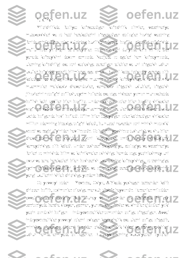 1. Kirish
Yilqichilikda   faoliyat   ko’rsatadigan   ko’pchilik   olimlar,   veterinariya
mutaxassislari   va   ot   hatti–harakatlarini   o’rganadigan   etologlar   hozirgi   vaqtning
fanida   miniladigan   otlar   xulqining   buzilishi   odamga   bog’liq     ekanligi   to’g’risida
ma’lumotlar   yo’qligini   ta’qidlaydilar.   Otlarning   soni   dunyoda   ko’p   bo’lib,   ular
yanada   ko’payishni   davom   etmoqda.   Natijada   ot   egalari   ham   ko’paymoqda,
ularning   ko’pchiligi   esa   otni   saqlashga   qaratilgan   talablar   va   uni   o’rgatish   uchun
usullar   bo’yicha   yetarli   bilimlarga   ega   emas.     Bu   hol   katta   iqtisodiy   zararga   olib
keladigan   ot   sog’ligi   bilan   bog’liq   muammolarning   ko’payishiga   olib   keldi.   Bu
muammolar   malakasiz   chavandozlar ,   samarasiz   o’rgatish   uslublari,   o’rgatish
jihozlarini noto’g’ri qo’llash, ayrim hollarda esa otga nisbatan yomon munosabatda
bo’lish   kabi   omillar   bilan   bog’liq.   Undan   tashqari     otlar   bilan   bog’liq   shikastlar
sog’liqni saqlash tizimining jiddiy muammosi bo’lib, ular ko’pincha chavandoz ot
ustida bo’lganda hosil bo’ladi. O’lim bilan tugaydigan otlar keltiradigan shikastlar
million odamning bittasiga to’g’ri keladi, bu nuqtai nazardan otni minish motosikl
sporti va regbi o’yinidan havfliroqdir. Ot hulqini yaxshiroq tushunish va shu bilan
chavandoz   va   ot   orasidagi   nizoni   kamaytirish   omili   bunday   shikastlarni
kamaytirishga   olib   keladi.   Undan   tashqari   psixologiya,   etologiya   va   veterinariya
fanlari ot minishda bilim va ko’nikmalar oshishiga hamda otga yaqinlashmay uni
ovoz  va  tana  harakatlari   bilan  boshqarish   usullarining  ko’payishiga,   ot   treningiga
ayrim   an’anaviy   usullarni   kiritishga   va   ot   minishga   qaratilgan   ekspluatasiyaning
yangi usullarini ishlab chiqishga yordam beradi. 
Ot   yovvoyi   otdan   –   Yevrop a ,   Osiyo ,   Afrik ada   yashagan   tarpandan   kelib
chiqqan bo’lib, otsimonlar oilasiga mansub o’txo’r hayvondir. Tarpanlar miloddan
avval   uchinchi   ming   yillikda   Duna y   va   B o l qo n dan   to   Ural gacha   bo’lgan
territoriyada barcha  slavyan, german,  yunon , xett,  forslar va xindilar ajdodlari yoki
yaqin   qondoshi   bo’lgan   –   indoyevropaliklar   tomonidan   qo’lga   o’rgatilgan.   Avval
indoyevropaliklar   yovvoyi   otlarni   ovlagan   keyinchalik   esa   ularni   qo’lga   o’rgatib,
minishga   o’rgangan.   Otlarni   ilgaridan   qishloq   xo’jalik   ishlari   va   transport   ishlari
uchun   hamda   armiyada   qo’llaganlar.   Bu   hayvonlarning   xususiyatlari   oyoqlari 