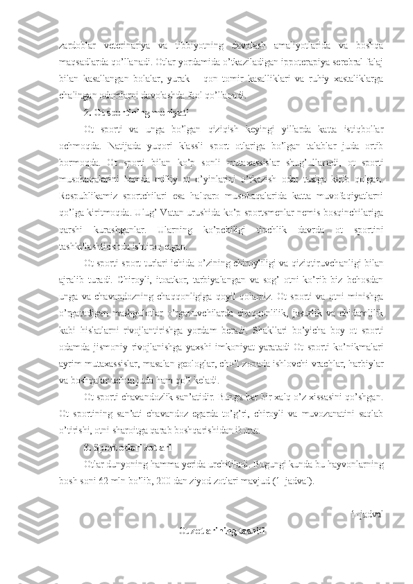 zardoblar   veterinariya   va   tibbiyotning   davolash   amaliyotlarida   va   boshqa
maqsadlarda qo’llanadi. Otlar yordamida o’tkaziladigan ippoterapiya serebral falaj
bilan   kasallangan   bolalar,   yurak   –   qon   tomir   kasalliklari   va   ruhiy   xastaliklarga
chalingan odamlarni davolashda faol qo’llanadi. 
2. Ot sportining mohiyati 
O t   sporti   va   unga   bo’lgan   qiziqish   keyingi   yillarda   katta   istiqbollar
ochmoqda.   Natijada   yuqori   klassli   sport   otlariga   bo’lgan   talablar   juda   ortib
bormoqda.   Ot   sporti   bilan   ko’p   sonli   mutaxassislar   shug’ullanadi,   ot   sporti
musobaqalarini   hamda   milliy   ot   o’yinlarini   o’tkazish   odat   tusiga   kirib   qolgan.
Respublikamiz   sportchilari   esa   halqaro   musobaqalarida   katta   muvofaqiyatlarni
qo’lga kiritmoqda. Ulug’ Vatan urushida ko’p sportsmenlar nemis bosqinchilariga
qarshi   kurashganlar.   Ularning   ko’pchiligi   tinchlik   davrda   ot   sportini
tashkillashtirishda ishtiroq etgan.
Ot sporti sport turlari ichida o’zining chiroyliligi va qiziqtiruvch an ligi bilan
ajralib   turadi.   Chiroyli,   itoatkor,   tarbiyalangan   va   sog’   otni   ko’rib   biz   behosdan
unga   va   chavandozning   chaqqonligiga   qoyil   qolamiz.   Ot   sporti   va   otni   minishga
o’rgatadigan   mashgulotlar   o’rganuvchilarda   chaqqonlilik,   jasurlik   va   chidamlilik
kabi   hislatlarni   rivojlantirishga   yordam   beradi.   Shakllari   bo’yicha   boy   ot   sporti
odamda   jismoniy   rivojlanishga   yaxshi   imkoniyat   yaratadi   Ot   sporti   ko’nikmalari
ayrim mutaxassislar, masalan geologlar, cho’l zonada ishlovchi vrachlar, harbiylar
va boshqalar uchun juda ham qo’l keladi. 
Ot sporti chavandozlik san’atidir. Bunga har bir xalq o’z xissasini qo’shgan.
Ot   sportining   san’ati   chavandoz   egarda   to’g’ri,   chiroyli   va   muvozanatini   saqlab
o’tirishi, otni sharoitga qarab boshqarishidan iborat.
3. Sport otlari zotlari
Otlar dunyoning hamma yerida urchitiladi. Bugungi kunda bu hayvonlarning
bosh soni 62   mln bo’lib, 200 dan ziyod zotlari mavjud (1–jadval).
1 –jadval
Ot zotlarining tasnifi 