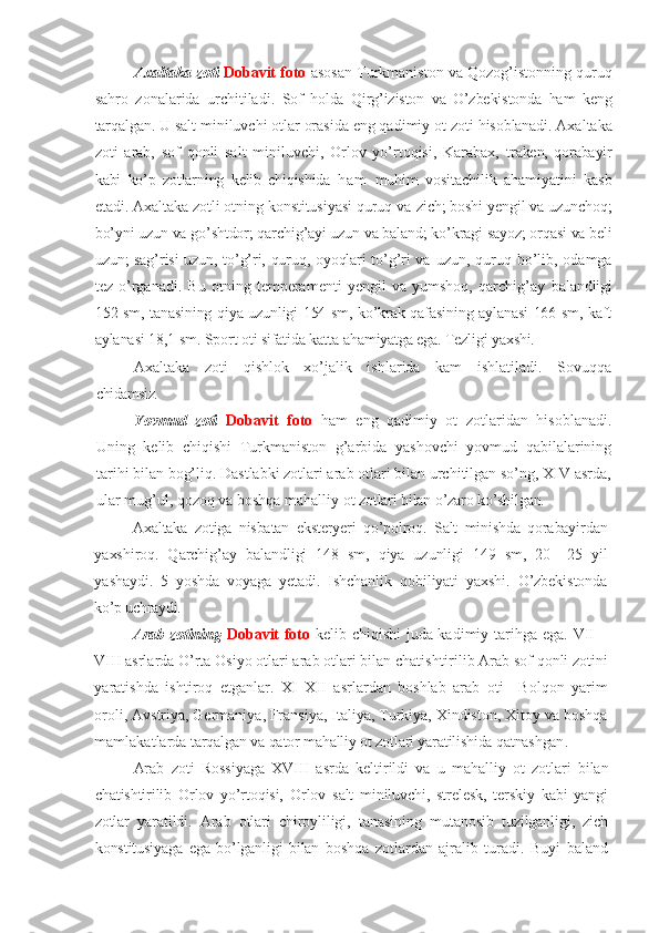 Axaltaka zoti  Dobavit foto  asosan   Turkmaniston va Qozog’istonning quruq
sahro   zonalarida   urchitiladi.   Sof   holda   Qirg’iziston   va   O’zbekistonda   ham   keng
tarqalgan.  U salt miniluvchi otlar orasida eng qadimiy ot zoti  hisoblanadi.  Axaltaka
zoti   arab,   sof   qonli   salt   miniluvchi,   Orlov   yo’rtoqisi,   Karabax,   traken,   qorabayir
kabi   ko’p   zotlarning   kelib   chiqishida   h a m   muhim   vositachilik   ahamiyatini   kasb
etadi. Axaltaka zotli otning konstitusiyasi quruq va  zich; boshi yengil va uzunchoq;
bo’yni uzun va go’shtdor; qarchig’ayi uzun va baland; ko’kragi sayoz; orqasi va beli
uzun; sag’risi uzun, to’g’ri, quruq, oyoqlari to’g’ri va   uzun, quruq bo’lib, odamga
tez   o’rganadi.   Bu   otning   temperamenti   yengil   va   yumshoq,   qarchig’ay   balandligi
152 sm, tanasining qiya uzunligi 154 sm, ko’krak qafasining aylanasi 166 sm, kaft
aylanasi 18,1 sm. Sport oti sifatida katta  ahamiyatga ega. Tezligi yaxshi.
Axaltaka   zoti   qishlok   xo’jalik   ishlarida   kam   ishlatiladi.   Sovuqqa
chidamsiz. 
Yovmud   zoti   Dobavit   foto   h am   eng   qadimiy   ot   zotlaridan   hisoblanadi.
Uning   kelib   chiqishi   Turkmaniston   g’arbida   yashovchi   yovmud   qabilalarining
tari h i bilan bog’liq. Dastlabki zotlari arab otlari bilan urchitilgan so’ng, XIV asrda,
ular mug’ul, qozoq va boshqa mahalliy ot  zotlari bilan o’zaro ko’shilgan.
Axaltaka   zotiga   nisbatan   eksteryeri   qo’polroq.   Salt   minishda   qorabayir dan
yaxshiroq.   Qarchig’ay   balandligi   148   sm,   qiya   uzunligi   149   sm,   20   –25   yil
yashaydi.   5   yoshda   voyaga   yetadi.   Ishchanlik   qobiliyati   yaxshi.   O’zbekistonda
ko’p uchraydi.
Arab   zotining   Dobavit foto   kelib chiqishi juda kadimiy tari h ga ega. VII –
VIII asrlarda O’rta Osiyo otlari arab otlari bilan chatish tir i li b Arab sof qonli zotini
yaratishda   ishtiroq   etganlar.   XI–XII   asrlardan   boshlab   arab   oti     Bolqon   yarim
oroli, Avstriya, Germaniya, Fransiya, Italiya, Turkiya, Xindiston, Xitoy va boshqa
mamlakatlarda  tarqalgan va  qator  mahalliy ot zotlari  yaratilishida qatnashgan .
Arab   zoti   Rossiyaga   XVIII   asrda   keltirildi   va   u   mahalliy   ot   zotlari   bilan
chatishtirilib   Orlov   yo’rtoqisi,   O rlov   salt   miniluvchi,   strelesk,   terskiy   kabi   yangi
zotlar   yaratildi.   Arab   otlari   chiroyliligi,   tanasi ning   mutanosib   tuzilganligi,   zich
konstitusiyaga   ega   bo’lganligi   bilan   boshqa   zotlardan   ajralib   turadi.   Buyi   baland 