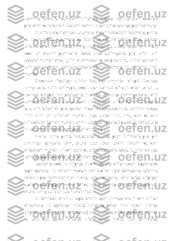 odamning   barcha   ko’rsatmalarini   to’lig’icha   bajaring.   Betobligingizni   sezsangiz
yoki spirtli va narkotik moddalarni iste’mol qilgan bo’lsangiz otga yaqinlashmang.
Ot qo’rqoq ekanligini aslo unutmang. Keskin harakatlarni bajarmang, yonida
va   otxona   ichida   yugurmang   va   baland   ovozda   qichqirmang.   Otga   nisbatan
do’stona   va   xotirjam   holatda   bo’ling.   Otga   faqat   old,   u   qarab   turgan   tomonidan,
avval   uni   chaqirib   yaqinlashish   kerak.   Unga   kutilmaganda   yoki   qo’pol   qo’l
tekkizish mumkin emas. Qo’lni shoshmasdan va extiyotkorona, ot bilan gaplashib
turib   tekkizish   lozim.   Dennik   panjarasidan   qo’lni   uzatmang.   Ot   uni   tishlab   olishi
mumkin. 
Chavandoz   o’rgatilgan   ot   bilan   faqat   chap   tomonidan   ishlaydi.   Otxonaga
otning   ustida   bo’lib   kirilmaydi,   avval   otdan   tushiladi   so’ng   jilovidan   ushlab     u
otxonaga kiritiladi. Otni yetalaganda jilovining uchi ot oyoqlarining orasida osilib
turmasligi   lozim,   chunki   ot   uni   bosib   olib   o’ralashib   qolishi   mumkin.   O’zangilar
kalta qilib ko’tarilishi yoki egardan o’tkazilishi kerak aks holda ular biror narsaga
ilinib   qolib   otni   qo’rqitishi   mumkin.   Otga   qurigan   non,   olma,   sabzi   va   qand
bo’lakchalari berilishi mumkin, ammo ular faqat ochiq kaft yuzasidan beriladi, aks
holda barmoqlaringizga zarar yetkazilishi mumkin. 
Boshqa   otning   yonida   harakatlanganda   unga   yaqin   bo’lmaslik   yoki   yon
tomonidan   kelmaslik   lozim,   chunki   otlar   o’zaro   urishib   o’zlarini   va   sizni
shikastlashi   mumkin.   Jilovni   qattiq   va   qo’pol   tortmaslik   kerak,   bu   bilan   siz   otga
og’riq yetkazasiz va achchig’ini keltirishingiz mumkin.
Egarlashda   avval   ot   bo’yniga   jilovi ni   tashlang   so’ng   nuxtani   kiygizing   va
keyin egarlang.   Ot tishlarini maxkam qisib suvlikni  olgisi  kelmaganda og’zining
tishsiz   joyiga   barmoqlar   bilan   bosing,   og’zi   ochilganda   ochiq   kaftga   qo’yilgan
suvlikni   tezda   joyiga   o’rnating.   No’xta   ot   boshiga   ehtiyotkorlik   bilan   kiygiziladi,
chunki otning quloqlari juda nozik bo’ladi.
Ot   dennikdan   chiqib   to   qayta   kiritilib   egari   olinmagancha   jilovi ni   qo’ldan
chiqarmang.   Ot   egarlangan   holatda   bo’lganda   yerdan   biror   narsani   olishiga
qo’ymang, chunki ayil (podpruga; rus.) qon tomirlarga shikast yetkazishi mumkin
va   uzoq   vaqt   egarsiz   ishlashga   to’g’ri   keladi.   Boshqa   otlar   denniklariga 