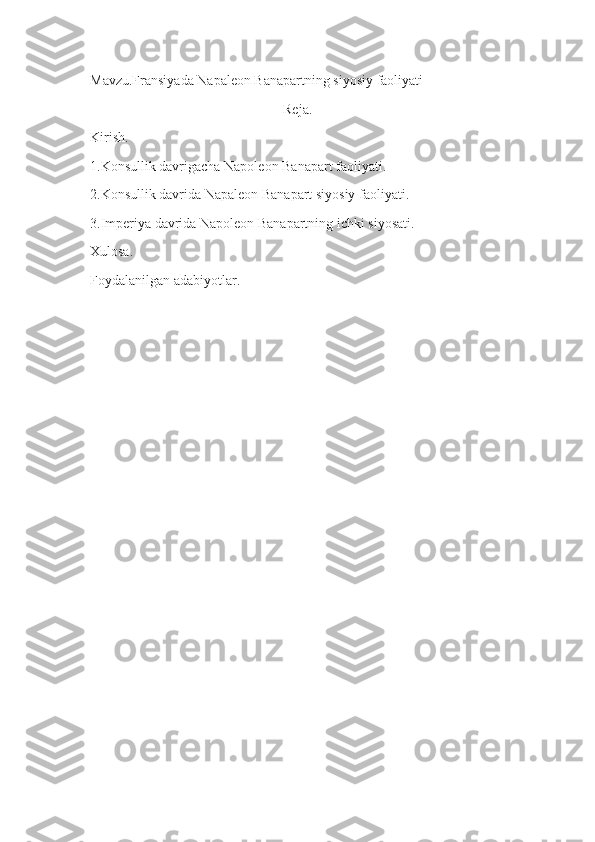 Mavzu.Fransiyada Napaleon Banapartning siyosiy faoliyati
Reja.
Kirish.
1.Konsullik davrigacha Napoleon Banapart faoliyati.
2.Konsullik davrida Napaleon Banapart siyosiy faoliyati.
3.Imperiya davrida Napoleon Banapartning ichki siyosati.
Xulosa.
Foydalanilgan adabiyotlar. 