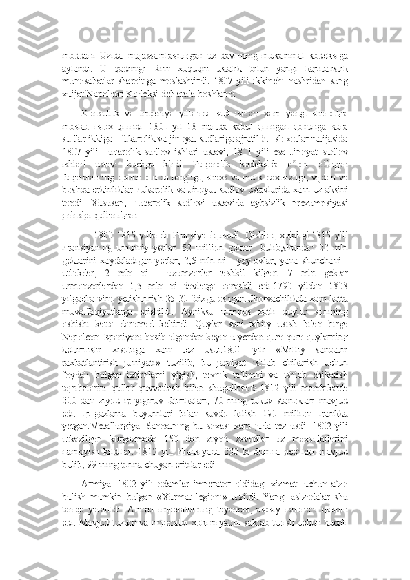 moddani   Uzida   mujassamlashtirgan   uz   davrining   mukammal   kodeksiga
aylandi.   U   qadimgi   Rim   xuquqni   ustalik   bilan   yangi   kapitalistik
munosabatlar   sharoitiga   moslashtirdi.   1807   yili   ikkinchi   nashridan   sung
xujjat Napoleon Kodeksi deb atala boshlandi.
Konsullik   va   Imperiya   yillarida   sud   ishlari   xam   yangi   sharoitga
moslab   islox   qilindi.   1801   yil   18   martda   kabul   qilingan   qonunga   kura
sudlar ikkiga - fukarolik va jinoyat sudlariga ajratildi. Isloxotlar natijasida
1807   yili   Fuqarolik   sudlov   ishlari   ustavi,   1811   yili   esa   Jinoyat   sudlov
ishlari   ustavi   kuchga   kirdi.   Fuqorolik   kodeksida   e lon   qilinganʼ
fuqarolarning qonun oldida tengligi, shaxs va mulk daxlsizligi, vijdon va
boshqa erkinliklar Fukarolik va Jinoyat sudlov ustavlarida xam uz aksini
topdi.   Xususan,   Fuqarolik   sudlovi   ustavida   aybsizlik   prezumpsiyasi
prinsipi qullanilgan.
                1800-1815   yillarda   Fransiya   iqtisodi.   Qishloq   xujaligi.1815   yili
Fransiyaning   umumiy   yerlari   52   million   gektar     bulib,shundan   23   mln
gektarini   xaydaladigan   yerlar,   3,5   mln   ni   -   yaylovlar,   yana   shunchani   -
utlokdar,   2   mln   ni   -   uzumzorlar   tashkil   kilgan.   7   mln   gektar
urmonzorlardan   1,5   mln   ni   davlatga   qarashli   edi.1790   yildan   1808
yilgacha vino yetishtnrish 25-30 foizga oshgan.Chorvachilikda xam katta
muvaffaqiyatlarga   erishildi.   Ayniksa   merinos   zotli   quylar   sonining
oshishi   katta   daromad   keltirdi.   Quylar   soni   tabiiy   usish   bilan   birga
Napoleon Ispaniyani bosib olgandan keyin u yerdan qura-qura quylarning
keltirilishi   xisobiga   xam   tez   usdi.1801   yili   «Milliy   sanoatni
raxbatlantirish   jamiyati»   tuzilib,   bu   jamiyat   ishlab   chikarish   uchun
foydali   bulgan   ixtirolarni   yigish,   texnik   ta limni   va   ishlab   chikarish	
ʼ
tajribalarini   qullab-quvvatlash   bilan   shugullanadi.1812   yili   mamlakatda
200   dan   ziyod   ip   yigiruv   fabrikalari,   70   ming   tukuv   stanoklari   mavjud
edi.   Ip-gazlama   buyumlari   bilan   savdo   kilish   190   million   frankka
yetgan.Metallurgiya.   Sanoatning   bu   soxasi   xam   juda   tez   usdi.   1802   yili
utkazilgan   kurgazmada   150   dan   ziyod   zavodlar   uz   maxsulotlarini
namoyish   kildilar.   1812   yili   Fransiyada   230   ta   domna   pechlari   mavjud
bulib, 99 ming tonna chuyan eritilar edi.
Armiya.   1802   yili   odamlar   imperator   oldidagi   xizmati   uchun   a zo	
ʼ
bulish   mumkin   bulgan   «Xurmat   legioni»   tuzildi.   Yangi   aslzodalar   shu
tariqa   yaratildi.   Ammo   imperatorning   tayanchi,   asosiy   ishonchi   qushin
edi. Mavjud tuzum va imperator xokimiyatini sakrab turish uchun kuchli 