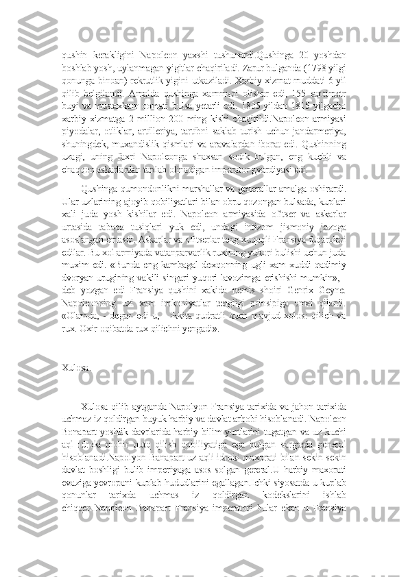 qushin   kerakligini   Napoleon   yaxshi   tushunardi.Qushinga   20   yoshdan
boshlab yosh, uylanmagan yigitlar chaqiriladi. Zarur bulganda (1798 yilgi
qonunga binoan) rekrutlik yigini utkaziladi. Xarbiy xizmat muddati 6 yil
qilib   belgilandi.   Amalda   qushinga   xammani   olishar   edi,   155   santimetr
buyi  va mustaxkam  qomati  bulsa  yetarli  edi. 1805 yildan 1815 yilgacha
xarbiy   xizmatga   2   million   200   ming   kishi   chaqirildi.Napoleon   armiyasi
piyodalar,   otliklar,   artilleriya,   tartibni   saklab   turish   uchun   jandarmeriya,
shuningdek,  muxandislik   qismlari   va  aravalardan  iborat  edi.  Qushinning
uzagi,   uning   faxri   Napoleonga   shaxsan   sodik   bulgan,   eng   kuchli   va
chaqqon askarlardan tanlab olinadigan imperator gvardiyasi edi.
Qushinga qumondonlikni marshallar va generallar amalga oshirardi.
Ular uzlarining ajoyib qobiliyatlari bilan obru qozongan bulsada, kuplari
xali   juda   yosh   kishilar   edi.   Napoleon   armiyasida   ofitser   va   askarlar
urtasida   tabaqa   tusiqlari   yuk   edi,   undagi   intizom   jismoniy   jazoga
asoslangan emasdi. Askarlar va ofitserlar teng xuquqli Fransiya fuqarolari
edilar. Bu xol armiyada vatanparvarlik ruxining yukori bulishi uchun juda
muxim   edi.   «Bunda   eng   kambagal   dexqonning   ugli   xam   xuddi   qadimiy
dvoryan   urugining   vakili   singari   yuqori   lavozimga   erishishi   mumkin»,   -
deb   yozgan   edi   Fransiya   qushini   xakida   nemis   shoiri   Genrix   Geyne.
Napoleonning   uzi   xam   imkoniyatlar   tengligi   prinsipiga   amal   qilardi.
«Olamda,   -   degan   edi   u,   -   ikkita   qudratli   kuch   mavjud   xolos:   qilich   va
rux. Oxir-oqibatda rux qilichni yengadi».
Xulosa.
Xulosa qilib aytganda Napolyon Fransiya tarixida va jahon tarixida
uchmaz iz qoldirgan buyuk harbiy va davlat arbobi hisoblanadi. Napoleon
Bonapart yoshlik davrlarida harbiy bilim yurtlarini tugatgan va uz kuchi
aql   idroki   mohir   nutq   qilish   qobiliyatiga   ega   bulgan   sargarda   general
hisoblanadi.Napolyon Banapart uz aqli idroki maxorati bilan sekin sekin
davlat   boshligi   bulib   imperiyaga   asos   solgan   gereral.U   harbiy   maxorati
evaziga yevropani kuplab hududlarini egallagan.Ichki siyosatda u kuplab
qonunlar   tarixda   uchmas   iz   qoldirgan   kodekslarini   ishlab
chiqqan.Napoleon   Banapart   Fransiya   imperatori   bular   ekan   u   Fransiya 