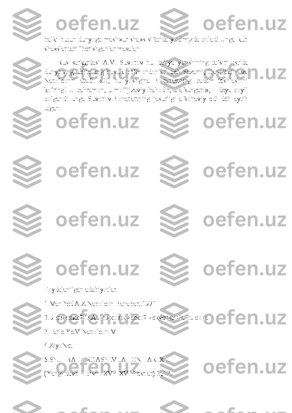 balki butun dunyoga mashxur shaxs sifatida yodimizda qoladi.Unga kup
shaxslar tarif berishganlar masalan
Rus   sarkardasi   A.V.   Suvorov   bu   Italiya   yurishining   ta siri   ostidaʼ
dunyoning   uchta   eng   buyuk   qo mondonlari   deb   Sezarni,   Gannibalni   va	
ʻ
Napoleonni   atadi.   «O,   bu   yoshgina   Bonapartning   qadam   tashlashini
ko ring!  U qahramon, u mo jizaviy bahodir, u afsungar!», – deya qoyil	
ʻ ʻʼ
qolgandi   unga   Suvorov.Bonapartning   jasurligi   afsonaviy   edi   deb   aytib
utgan.
Foydalanilgan adabiyotlar.
1.Manfred A.Z.Napoleon Banapart.1971
2. Левинский Н.А.Полководческой искуство Наполеона
3.Tarle Ye.V Napoleon.M.
4.ZiyoNet.
5.ShUHRAT ERGAShEV JAHON TARIXI 
(Yangi davr. 1-qism. XVI–XVIII asrlar) 2013. 