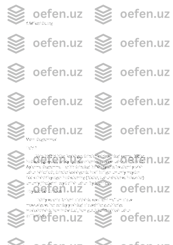 6.Wikepidia.org
Venn diagrammasi
Ta’rifi
        Ikkita bir-biri bilan kesishgan doiralar ko`rinishidagi sxema, faktlar, 
hodisalar, g`oyalar, tarixiy  qahramonlarni taqqoslash uchun qo`llaniladi. 
Aylanma diagramma. Har bir doiradagi bo`sh joylar tafovutlarni yozish 
uchun ishlatiladi; doiralar kesishganda hosil bo`lgan umumiy maydon 
ikki solishtirilayotgan hodisalarning (faktlar, tushunchalar va hokazolar) 
umumiy jihatlarini  qayd qilish uchun foydalaniladi.  
 Foydalanish doiralari 
Tabiiy va aniq fanlarni o`qitishda savollarni ma’lum o`quv 
mavzusiga va har qanday yoshdagi o`quvchilar guruhlariga 
moslashtirishda ham individual, ham guruh bo`lib ishlash uchun 
qo`llaniladi. 