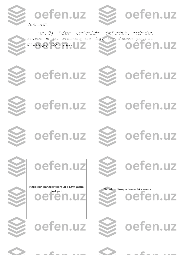  Afzalliklari 
Tanqidiy   fikrlash   ko`nikmalarini   rivojlantiradi,   predmetlar,
hodisalar   va   shu   kabilarning   ham   farqi,   ham   o`xshash   jihatlarini
aniqlashga yordam beradi.   
Napoleon Banapart konsullik davrigacha
faoliyati. Napalion Banapar konsullik davrida. 