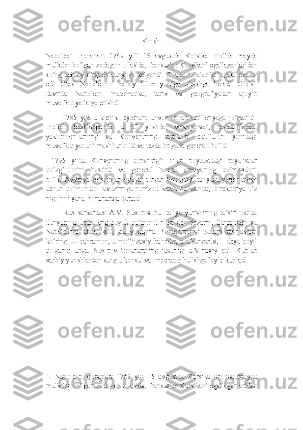 Kirish.
Napoleon   Bonapart   1769   yili   15   avgustda   Korsika   orolida   mayda
mulkdor bo lgan zodagon oilasida, fransuzlar Korsikani egallaganlaridanʻ
so ng uch oy o tgach dunyoga kelgandi. Oilada bolalar ko p, pul  esa oz	
ʻ ʻ ʻ
edi.   Otasi   Napoleonni   harbiy   bilim   yurtiga   o qishga   beradi.   O qish	
ʻ ʻ
davrida   Napoleon   matematika,   tarix   va   geografiyadan   ajoyib
muvaffaqiyatlarga erishdi. 
          1785   yili   u   kichik   leytenant   unvoni   bilan   artilleriyaga   jo natildi.	
ʻ
Inqilob   boshlanganda   u   20   yoshda,   vatanparvar,   respublikachi,
yakobinchilarning   va   Konventning   tarafdori   edi.Tulon   yonidagi
muvaffaqiyat uni mashhur qildi va tezda brigada generali bo ldi. 	
ʻ
  1795   yilda   Konventning   topshirig i   bilan   poytaxtdagi   royalistlar	
ʻ
qo zg olonini   bostirdi   va   general   hamda   armiyaning   qo mondoni	
ʻ ʻ ʻ
bo ldi.Avstriya qo shinlari egallab turgan Shimoliy Italiyaga yurish qilish
ʻ ʻ
uchun   qo mondon   lavozimiga   nomzod   kerak   bo lganda,   Direktoriya   o z	
ʻ ʻ ʻ
nigohini yana Bonapartga qaratdi
            Rus   sarkardasi   A.V.   Suvorov   bu   Italiya   yurishining   ta siri   ostida	
ʼ
dunyoning   uchta   eng   buyuk   qo mondonlari   deb   Sezarni,   Gannibalni   va	
ʻ
Napoleonni   atadi.   «O,   bu   yoshgina   Bonapartning   qadam   tashlashini
ko ring!  U qahramon, u mo jizaviy bahodir, u afsungar!», – deya qoyil	
ʻ ʻʼ
qolgandi   unga   Suvorov.Bonapartning   jasurligi   afsonaviy   edi.   Kuplab
xarbiy yurishlardan sung u konsul va imperator bulishga loyiq kuriladi.
1.   Napoleon   Bonapart   1769   yili   15   avgustda   Korsika   orolida   mayda
mulkdor bo lgan zodagon oilasida, fransuzlar Korsikani egallaganlaridan	
ʻ 