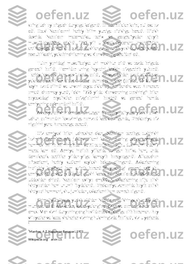 so ng uch oy o tgach dunyoga kelgandi. Oilada bolalar ko p, pul  esa ozʻ ʻ ʻ
edi.   Otasi   Napoleonni   harbiy   bilim   yurtiga   o qishga   beradi.   O qish	
ʻ ʻ
davrida   Napoleon   matematika,   tarix   va   geografiyadan   ajoyib
muvaffaqiyatlarga   erishdi.   1785   yili   u   kichik   leytenant   unvoni   bilan
artilleriyaga   jo natildi.   Inqilob   boshlanganda   u   20   yoshda,   vatanparvar,	
ʻ
respublikachi, yakobinchilarning va Konventning tarafdori edi.
Tulon   yonidagi   muvaffaqiyat   uni   mashhur   qildi   va   tezda   brigada
generali   bo ldi.   Termidor   uning   hayotini   keskin   o zgartirib   yubordi.	
ʻ ʻ
Harbiy  lavozimi   ham   xavf  ostida   qoldi,  uni   vazifasidan  ozod  qildilar   va
yakobinchilar   bilan   aloqasi   uchun   qamoqqa   oldilar   (to g ri,   15   kundan	
ʻ ʻ
keyin   ozod   qilindi   va   unvoni   qayta   tiklandi).   Bir   qancha   vaqt   Bonapart
omadi   chopmay   yurdi,   lekin   1795   yilda   Konventning   topshirig i   bilan	
ʻ
poytaxtdagi   royalistlar   qo zg olonini   bostirdi   va   general   hamda	
ʻ ʻ
armiyaning qo mondoni bo ldi.	
ʻ ʻ
Avstriya   qo shinlari   egallab   turgan   Shimoliy   Italiyaga   yurish   qilish	
ʻ
uchun   qo mondon   lavozimiga   nomzod   kerak   bo lganda,   Direktoriya   o z	
ʻ ʻ ʻ
nigohini yana Bonapartga qaratdi.
O z   armiyasi   bilan   uchrashar   ekan,   Napoleon   tartibga   tushirishi	
ʻ
lozim   bo lgan   bir   gala   juldirvoqilarni   ko rdi.   Buning   ustiga   armiyada	
ʻ ʻ
hammasi bo lib 30 ming odam va 30 ta to p bo lib, bu dushmannikidan 7	
ʻ ʻ ʻ
marta   kam   edi.   Armiya   inqilob   yillarida   tuzilgan   bo lsa   ham,   unda	
ʻ
demokratik   tartiblar   yildan-yilga   kamayib   borayotgandi.   Allaqachon
ofitserlarni,   harbiy   sudlarni   saylash   bekor   qilingandi.   Askarlarning
inqilobiy   kayfiyati   ham   so nib   borardi.26   yoshdagi   general   ana   shu	
ʻ
armiyani   jangovar,   qobiliyatli   qilishi   kerak   edi.   Napoleon   bu   vazifaning
uddasidan   chiqdi.   Napoleon   avliyo   emasdi,   u   askarlarning   o lja   olish	
ʻ
ishtiyoqidan ham  unumli foydalandi. Direktoriya zamonida boyib qolish
ishtiyoqi hammani, shu jumladan, askarlarni ham qamrab olgandi. 1
Shimoliy Italiyaga yurish oldidan Napoleon qo shinga shunday deb	
ʻ
murojaat   qildi:   «Askarlar,   sizlar   yalang ochsizlar   va   qorningiz   ham   to q	
ʻ ʻ
emas. Men sizni dunyoning eng hosildor tekisliklariga olib boraman. Boy
viloyatlar va katta shaharlar sizning hukmingizda   2
bo ladi, siz u yerlarda	
ʻ
1
2
Manfred A.Z  Napoleon Banapart.1971
Wikipedia.org    arxiv.uz. 