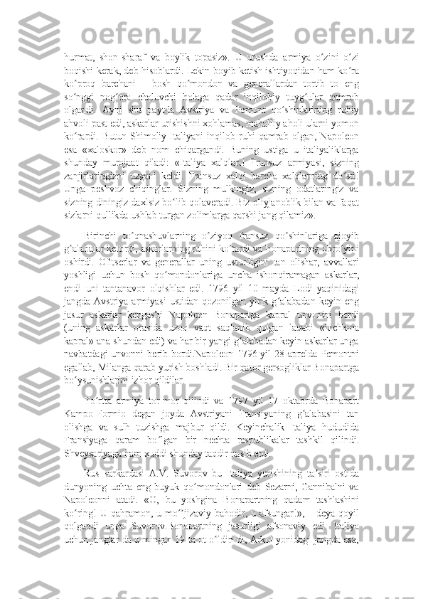 hurmat,   shon-sharaf   va   boylik   topasiz».   U   urushda   armiya   o zini   o ziʻ ʻ
boqishi kerak, deb hisoblardi. Lekin boyib ketish ishtiyoqidan ham ko ra	
ʻ
ko proq   barchani   –   bosh   qo mondon   va   generallardan   tortib   to   eng	
ʻ ʻ
so nggi   nog ora   chaluvchi   bolaga   qadar   inqilobiy   tuyg ular   qamrab
ʻ ʻ ʻ
olgandi.   Ayni   shu   paytda   Avstriya   va   Pemont   qo shinlarining   ruhiy	
ʻ
ahvoli past edi, askarlar urishishni xohlamas, mahalliy aholi ularni yomon
ko rardi.   Butun   Shimoliy   Italiyani   inqilob   ruhi   qamrab   olgan,   Napoleon	
ʻ
esa   «xaloskor»   deb   nom   chiqargandi.   Buning   ustiga   u   italiyaliklarga
shunday   murojaat   qiladi:   «Italiya   xalqlari!   Fransuz   armiyasi,   sizning
zanjirlaringizni   uzgani   keldi.   Fransuz   xalqi   barcha   xalqlarning   do sti!	
ʻ
Unga   peshvoz   chiqinglar.   Sizning   mulkingiz,   sizning   odatlaringiz   va
sizning diningiz daxlsiz bo lib qolaveradi. Biz oliyjanoblik bilan va faqat	
ʻ
sizlarni qullikda ushlab turgan zolimlarga qarshi jang qilamiz».
Birinchi   to qnashuvlarning   o ziyoq   fransuz   qo shinlariga   ajoyib	
ʻ ʻ ʻ
g alabalar keltirdi, askarlarning ruhini ko tardi va Bonapartning obro yini	
ʻ ʻ ʻ
oshirdi.   Ofitserlar   va   generallar   uning   ustunligini   tan   olishar,   avvallari
yoshligi   uchun   bosh   qo mondonlariga   uncha   ishonqiramagan   askarlar,	
ʻ
endi   uni   tantanavor   olqishlar   edi.   1796   yil   10   mayda   Lodi   yaqinidagi
jangda  Avstriya armiyasi   ustidan  qozonilgan  yirik g alabadan  keyin  eng	
ʻ
jasur   askarlar   kengashi   Napoleon   Bonapartga   kapral   unvonini   berdi
(uning   askarlar   orasida   uzoq   vaqt   saqlanib   qolgan   laqabi   «kichkina
kapral» ana shundan edi) va har bir yangi g alabadan keyin askarlar unga	
ʻ
navbatdagi  unvonni  berib  bordi.Napoleon   1796  yil  28  aprelda  Pemontni
egallab, Milanga qarab yurish boshladi. Bir qator gersogliklar Bonapartga
bo ysunishlarini izhor qildilar.	
ʻ
To rtta   armiya   tor-mor   qilindi   va   1797   yil   17   oktabrda   Bonapart	
ʻ
Kampo-Formio   degan   joyda   Avstriyani   Fransiyaning   g alabasini   tan	
ʻ
olishga   va   sulh   tuzishga   majbur   qildi.   Keyinchalik   Italiya   hududida
Fransiyaga   qaram   bo lgan   bir   nechta   respublikalar   tashkil   qilindi.	
ʻ
Shveysariyaga ham xuddi shunday taqdir nasib etdi.
Rus   sarkardasi   A.V.   Suvorov   bu   Italiya   yurishining   ta siri   ostida	
ʼ
dunyoning   uchta   eng   buyuk   qo mondonlari   deb   Sezarni,   Gannibalni   va	
ʻ
Napoleonni   atadi.   «O,   bu   yoshgina   Bonapartning   qadam   tashlashini
ko ring!  U qahramon, u mo jizaviy bahodir, u afsungar!», – deya qoyil	
ʻ ʻʼ
qolgandi   unga   Suvorov.Bonapartning   jasurligi   afsonaviy   edi.   Italiya
uchun janglar da u mingan 19 ta ot o ldirildi, Arkol yonidagi jangda esa,	
ʻ 