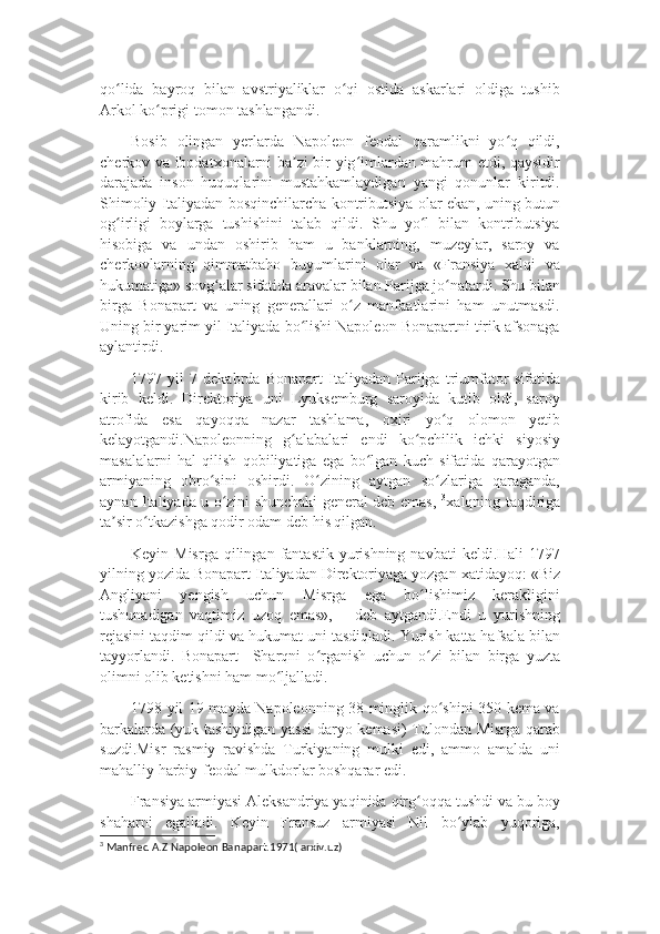 qo lida   bayroq   bilan   avstriyaliklar   o qi   ostida   askarlari   oldiga   tushibʻ ʻ
Arkol ko prigi tomon tashlangandi.	
ʻ
Bosib   olingan   yerlarda   Napoleon   feodal   qaramlikni   yo q   qildi,	
ʻ
cherkov va ibodatxonalarni ba zi bir yig imlardan mahrum etdi, qaysidir	
ʼ ʻ
darajada   inson   huquqlarini   mustahkamlaydigan   yangi   qonunlar   kiritdi.
Shimoliy Italiyadan bosqinchilarcha kontributsiya olar ekan, uning butun
og irligi   boylarga   tushishini   talab   qildi.   Shu   yo l   bilan   kontributsiya	
ʻ ʻ
hisobiga   va   undan   oshirib   ham   u   banklarning,   muzeylar,   saroy   va
cherkovlarning   qimmatbaho   buyumlarini   olar   va   «Fransiya   xalqi   va
hukumatiga» sovg alar sifatida aravalar bilan Parijga jo natardi. Shu bilan	
ʻ ʻ
birga   Bonapart   va   uning   generallari   o z   manfaatlarini   ham   unutmasdi.	
ʻ
Uning bir yarim yil Italiyada bo lishi Napoleon Bonapartni tirik afsonaga	
ʻ
aylantirdi.
1797   yil   7   dekabrda   Bonapart   Italiyadan   Parijga   triumfator   sifatida
kirib   keldi.   Direktoriya   uni   Lyuksemburg   saroyida   kutib   oldi,   saroy
atrofida   esa   qayoqqa   nazar   tashlama,   oxiri   yo q   olomon   yetib	
ʻ
kelayotgandi.Napoleonning   g alabalari   endi   ko pchilik   ichki   siyosiy	
ʻ ʻ
masalalarni   hal   qilish   qobiliyatiga   ega   bo lgan   kuch   sifatida   qarayotgan	
ʻ
armiyaning   obro sini   oshirdi.   O zining   aytgan   so zlariga   qaraganda,	
ʻ ʻ ʻ
aynan Italiyada u o zini shunchaki general deb emas,  	
ʻ 3
xalqning taqdiriga
ta sir o tkazishga qodir odam deb his qilgan.	
ʼ ʻ
Keyin Misrga   qilingan  fantastik  yurishning  navbati   keldi.Hali  1797
yilning yozida Bonapart Italiyadan Direktoriyaga yozgan xatidayoq: «Biz
Angliyani   yengish   uchun   Misrga   ega   bo lishimiz   kerakligini	
ʻ
tushunadigan   vaqtimiz   uzoq   emas»,   –   deb   aytgandi.Endi   u   yurishning
rejasini taqdim qildi va hukumat uni tasdiqladi. Yurish katta hafsala bilan
tayyorlandi.   Bonapart     Sharqni   o rganish   uchun   o zi   bilan   birga   yuzta	
ʻ ʻ
olimni olib ketishni ham mo ljalladi.	
ʻ
1798 yil 19 mayda Napoleonning 38 minglik qo shini 350 kema va	
ʻ
barkalarda (yuk tashiydigan yassi  daryo kemasi) Tulondan Misrga qarab
suzdi.Misr   rasmiy   ravishda   Turkiyaning   mulki   edi,   ammo   amalda   uni
mahalliy harbiy-feodal mulkdorlar boshqarar edi.
Fransiya armiyasi Aleksandriya yaqinida qirg oqqa tushdi va bu boy	
ʻ
shaharni   egalladi.   Keyin   Fransuz   armiyasi   Nil   bo ylab   yuqoriga,	
ʻ
3
  Manfred A.Z Napoleon Banapart.1971( arxiv.uz) 