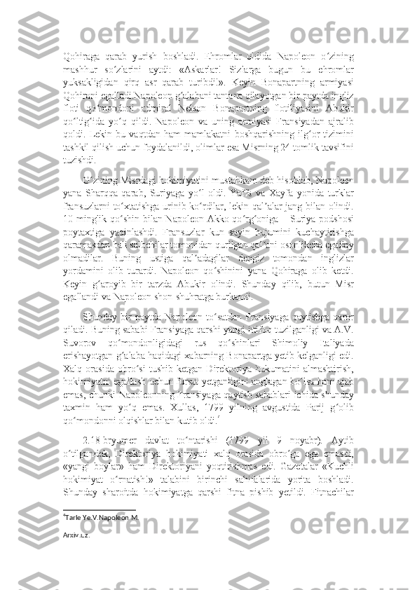 Qohiraga   qarab   yurish   boshladi.   Ehromlar   oldida   Napoleon   o ziningʻ
mashhur   so zlarini   aytdi:   «Askarlar!   Sizlarga   bugun   bu   ehromlar	
ʻ
yuksakligidan   qirq   asr   qarab   turibdi!».   Keyin   Bonapartning   armiyasi
Qohirani egalladi.Napoleon g alabani tantana qilayotgan bir paytda ingliz	
ʻ
floti   qo mondoni   admiral   Nelson   Bonapartning   flotiliyasini   Abukir	
ʻ
qo ltig ida   yo q   qildi.   Napoleon   va   uning   armiyasi   Fransiyadan   ajralib	
ʻ ʻ ʻ
qoldi.   Lekin   bu   vaqtdan   ham   mamlakatni   boshqarishning   ilg or   tizimini	
ʻ
tashkil qilish uchun foydalanildi, olimlar esa Misrning 24 tomlik tavsifini
tuzishdi.
O zining Misrdagi hokimiyatini mustahkam deb hisoblab, Napoleon	
ʻ
yana   Sharqqa   qarab,   Suriyaga   yo l   oldi.   Yaffa   va   Xayfa   yonida   turklar	
ʻ
fransuzlarni to xtatishga urinib ko rdilar, lekin qal alar jang bilan olindi.	
ʻ ʻ ʼ
10 minglik qo shin bilan Napoleon Akko qo rg oniga – Suriya podshosi
ʻ ʻ ʻ
poytaxtiga   yaqinlashdi.   Fransuzlar   kun   sayin   hujumini   kuchaytirishga
qaramasdan hali salbchilar tomonidan qurilgan qal ani osonlikcha egallay	
ʼ
olmadilar.   Buning   ustiga   qal adagilar   dengiz   tomondan   inglizlar	
ʼ
yordamini   olib   turardi.   Napoleon   qo shinini   yana   Qohiraga   olib   ketdi.	
ʻ
Keyin   g aroyib   bir   tarzda   Abukir   olindi.   Shunday   qilib,   butun   Misr	
ʻ
egallandi va Napoleon shon-shuhratga burkandi.
Shunday  bir  paytda   Napoleon  to satdan  Fransiyaga  qaytishga  qaror	
ʻ
qiladi. Buning sababi Fransiyaga qarshi yangi ittifoq tuzilganligi va A.V.
Suvorov   qo mondonligidagi   rus   qo shinlari   Shimoliy   Italiyada	
ʻ ʻ
erishayotgan g alaba haqidagi xabarning Bonapartga yetib kelganligi edi.
ʻ
Xalq   orasida   obro si   tushib   ketgan   Direktoriya   hukumatini   almashtirish,	
ʻ
hokimiyatni egallash uchun fursat yetganligini anglagan bo lsa ham ajab	
ʻ
emas, chunki Napoleonning Fransiyaga qaytish sabablari ichida shunday
taxmin   ham   yo q   emas.   Xullas,   1799   yilning   avgustida   Parij   g olib	
ʻ ʻ
qo mondonni olqishlar bilan kutib oldi.	
ʻ 4
2.18-bryumer   davlat   to ntarishi   (1799   yil   9   noyabr).   Aytib	
ʻ
o tilgandek,   Direktoriya   hokimiyati   xalq   orasida   obro ga   ega   emasdi,	
ʻ ʻ
«yangi   boylar»   ham   Direktoriyani   yoqtirishmas   edi.   Gazetalar   «Kuchli
hokimiyat   o rnatish!»   talabini   birinchi   sahifalarida   yorita   boshladi.	
ʻ
Shunday   sharoitda   hokimiyatga   qarshi   fitna   pishib   yetildi.   Fitnachilar
4
Tarle Ye.V.Napoleon M.
Arxiv . uz . 