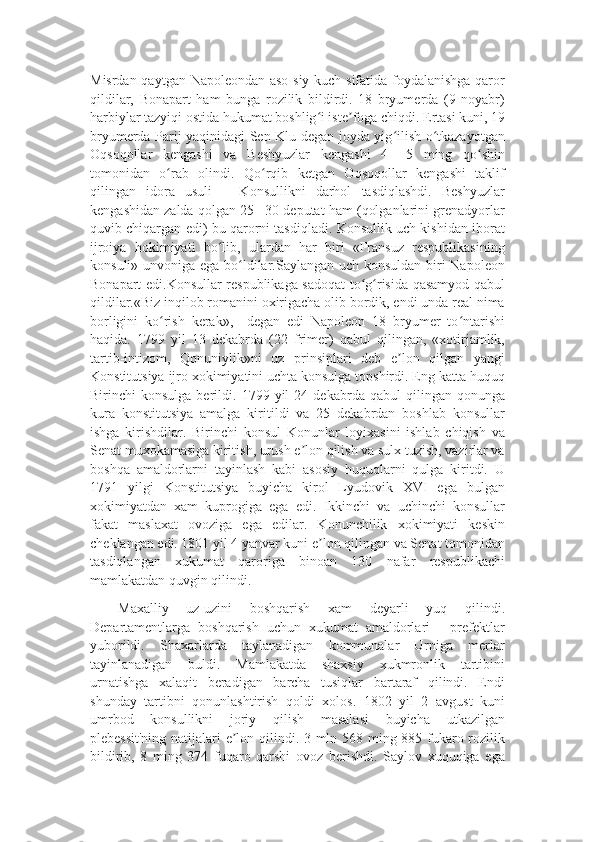 Misrdan qaytgan Napoleondan aso-siy kuch sifatida foydalanishga qaror
qildilar,   Bonapart   ham   bunga   rozilik   bildirdi.   18   bryumerda   (9   noyabr)
harbiylar tazyiqi ostida hukumat boshlig i iste foga chiqdi. Ertasi kuni, 19ʻ ʼ
bryumerda Parij yaqinidagi Sen-Klu degan joyda yig ilish o tkazayotgan	
ʻ ʻ
Oqsoqollar   kengashi   va   Beshyuzlar   kengashi   4   –5   ming   qo shin	
ʻ
tomonidan   o rab   olindi.   Qo rqib   ketgan   Oqsoqollar   kengashi   taklif	
ʻ ʻ
qilingan   idora   usuli   –   Konsullikni   darhol   tasdiqlashdi.   Beshyuzlar
kengashidan zalda qolgan 25 –30 deputat ham (qolganlarini grenadyorlar
quvib chiqargan edi) bu qarorni tasdiqladi. Konsullik uch kishidan iborat
ijroiya   hokimiyati   bo lib,   ulardan   har   biri   «Fransuz   respublikasining	
ʻ
konsuli» unvoniga ega bo ldilar.Saylangan uch konsuldan biri  Napoleon	
ʻ
Bonapart edi.Konsullar respublikaga sadoqat to g risida qasamyod qabul	
ʻ ʻ
qildilar.«Biz inqilob romanini oxirigacha olib bordik, endi unda real nima
borligini   ko rish   kerak»,–   degan   edi   Napoleon   18   bryumer   to ntarishi	
ʻ ʻ
haqida.   1799   yil   13   dekabrda   (22   frimer)   qabul   qilingan,   «xotirjamlik,
tartib-intizom,   Qonuniylik»ni   uz   prinsiplari   deb   e lon   qilgan   yangi	
ʼ
Konstitutsiya ijro xokimiyatini uchta konsulga topshirdi. Eng katta huquq
Birinchi   konsulga   berildi.  1799   yil   24   dekabrda  qabul   qilingan  qonunga
kura   konstitutsiya   amalga   kiritildi   va   25   dekabrdan   boshlab   konsullar
ishga   kirishdilar.   Birinchi   konsul   Konunlar   loyixasini   ishlab   chiqish   va
Senat muxokamasiga kiritish, urush e lon qilish va sulx tuzish, vazirlar va	
ʼ
boshqa   amaldorlarni   tayinlash   kabi   asosiy   huquqlarni   qulga   kiritdi.   U
1791   yilgi   Konstitutsiya   buyicha   kirol   Lyudovik   XVI   ega   bulgan
xokimiyatdan   xam   kuprogiga   ega   edi.   Ikkinchi   va   uchinchi   konsullar
fakat   maslaxat   ovoziga   ega   edilar.   Konunchilik   xokimiyati   keskin
cheklangan edi. 1801 yil 4 yanvar kuni e lon qilingan va Senat tomonidan	
ʼ
tasdiqlangan   xukumat   qaroriga   binoan   130   nafar   respublikachi
mamlakatdan quvgin qilindi. 
Maxalliy   uz-uzini   boshqarish   xam   deyarli   yuq   qilindi.
Departamentlarga   boshqarish   uchun   xukumat   amaldorlari   -   prefektlar
yuborildi.   Shaxarlarda   taylanadigan   kommunalar   Urniga   merlar
tayinlanadigan   buldi.   Mamlakatda   shaxsiy   xukmronlik   tartibini
urnatishga   xalaqit   beradigan   barcha   tusiqlar   bartaraf   qilindi.   Endi
shunday   tartibni   qonunlashtirish   qoldi   xolos.   1802   yil   2   avgust   kuni
umrbod   konsullikni   joriy   qilish   masalasi   buyicha   utkazilgan
plebessit'ning natijalari e lon qilindi. 3 mln 568 ming 885 fukaro rozilik	
ʼ
bildirib,   8   ming   374   fuqaro   qarshi   ovoz   berishdi.   Saylov   xuquqiga   ega 