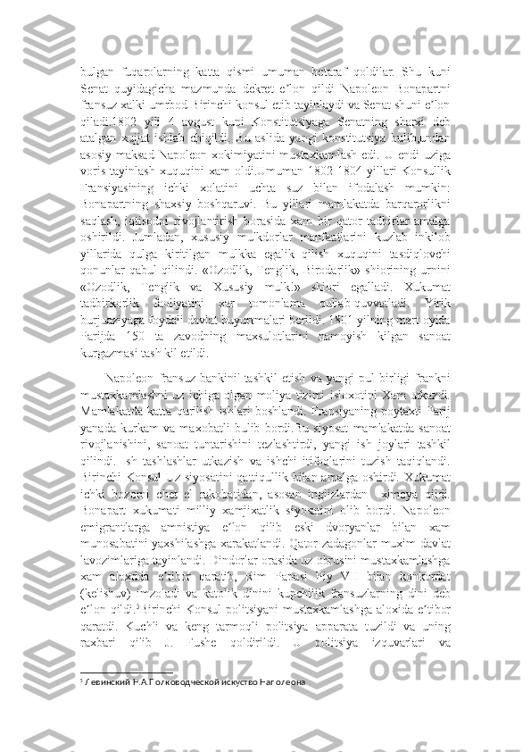 bulgan   fuqarolarning   katta   qismi   umuman   betaraf   qoldilar.   Shu   kuni
Senat   quyidagicha   mazmunda   dekret   e lon   qildi   Napoleon   Bonapartniʼ
fransuz xalki umrbod Birinchi konsul etib tayinlaydi va Senat shuni e lon	
ʼ
qiladi.1802   yili   4   avgust   kuni   Konstitutsiyaga   Senatning   sharxi   deb
atalgan   xujjat   ishlab   chiqildi.   Bu   aslida   yangi   konstitutsiya   bulib,undan
asosiy  maksad  Napoleon xokimiyatini  mustaxkamlash  edi. U endi  uziga
voris   tayinlash   xuquqini   xam   oldi.Umuman   1802-1804   yillari   Konsullik
Fransiyasining   ichki   xolatini   uchta   suz   bilan   ifodalash   mumkin:
Bonapartning   shaxsiy   boshqaruvi.   Bu   yillari   mamlakatda   barqarorlikni
saqlash,   iqtisodni   rivojlantirish   borasida   xam   bir   qator   tadbirlar   amalga
oshirildi.   Jumladan,   xususiy   mulkdorlar   manfaatlarini   kuzlab   inkilob
yillarida   qulga   kiritilgan   mulkka   egalik   qilish   xuquqini   tasdiqlovchi
qonunlar   qabul   qilindi.   «Ozodlik,   Tenglik,   Birodarlik»   shiorining   urnini
«Ozodlik,   Tenglik   va   Xususiy   mulk!»   shiori   egalladi.   Xukumat
tadbirkorlik   faoliyatini   xar   tomonlama   qullab-quvvatladi.   Yirik
burjuaziyaga foydali davlat buyurtmalari berildi. 1801 yilning mart oyida
Parijda   150   ta   zavodning   maxsulotlarini   namoyish   kilgan   sanoat
kurgazmasi tash kil etildi.
Napoleon   fransuz   bankini'   tashkil   etish   va   yangi   pul   birligi   frankni
mustaxkamlashni   uz   ichiga   olgan   moliya   tizimi   isloxotini   Xam   utkazdi.
Mamlakatda   katta   qurilish   ishlari   boshlandi.   Fransiyaning   poytaxti   Parij
yanada   kurkam   va   maxobatli   bulib   bordi.Bu   siyosat   mamlakatda   sanoat
rivojlanishini,   sanoat   tuntarishini   tezlashtirdi,   yangi   ish   joylari   tashkil
qilindi.   Ish   tashlashlar   utkazish   va   ishchi   itifoqlarini   tuzish   taqiqlandi.
Birinchi Konsul  Uz siyosatini  qattiqullik bilan amalga oshirdi. Xukumat
ichki   bozorni   chet   el   rakobatidan,   asosan   inglizlardan     ximoya   qildi.
Bonapart   xukumati   milliy   xamjixatlik   siyosatini   olib   bordi.   Napoleon
emigrantlarga   amnistiya   e lon   qilib   eski   dvoryanlar   bilan   xam	
ʼ
munosabatini yaxshilashga xarakatlandi. Qator zadagonlar muxim davlat
lavozimlariga tayinlandi. Dindorlar orasida uz obrusini mustaxkamlashga
xam   aloxdda   e tibor   qaratib,   Rim   Papasi   Piy   VII   bilan   konkordat	
ʼ
(kelishuv)   imzoladi   va   katolik   dinini   kupchilik   fransuzlarning   dini   deb
e lon qildi.	
ʼ 5
Birinchi   Konsul   politsiyani   mustaxkamlashga   aloxida   e ʼ tibor
qaratdi .   Kuchli   va   keng   tarmoqli   politsiya   apparata   tuzildi   va   uning
raxbari   qilib   J .   Fushe   qoldirildi .   U   politsiya   izquvarlari   va
5
 Левинский Н.А.Полководческой искуство Наполеона 