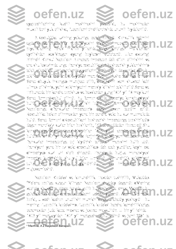 aygoqchilarining   kuchli   mashinasini   yaratdiki ,   bu   mashinadan
muxolifatni   yuk   qilishsa ,  fuqarolarni   tinchlantirshda   unumli   foydalanildi . 
3.Respublika   uzining   yakuniga   qarab   borardi.   Konsullik   rejimini
agdarish   va   Burbonlar   monarxiyasini   tiklashni   maqsad   qilib   olgan
royalistlarning   fitnasi   inkilob   yillarida   kulga   kiritilgan   mulklaridan
ayrilishdan   xavfsiragan   «yangi   boylar»ni   qurqitardi.   Ular   «xozirgi
Birinchi   Konsul   Napoleon   Bonapart   imperator   deb   e lon   qilinishini   vaʼ
ana shu lavozimda unga Fransiya respublikasini boshqarish yuklanishini»
talab   qilardilar.   Emigrantlarning   yerlarini   sotib   olgan   dexqonlar   xam   bu
taklifni   ma kullardilar.1804   yil   27   mart   kuni   J.   Fushe   taklifiga   binoan	
ʼ
Senat   «buyuk   insonga»   murojaat   qilib,   «Uz   ishini   xam   shuxrati   kabi
Ulmas qilishni», ya ni xokimiyatini merosiy kilishni taklif qildi.Senat va	
ʼ
Tribunatda bir kancha tortishuv va baxslardan sung 1804 yil 18 may kuni
Senat   farmoni   qabul   qilindi.   Bu   farmon   aslida   imperiya   konstitutsiyasi
bulib,   xalq   muxokamasiga   quyilishi   lozim   edi.   Ammo   shu   kuniyok
Napoleonga   «fransuzlar   imperatori»   degan   unvon   taqdim   etildi.
Respublika   bekor   qilinmasdan   yana   bir   qancha   vakt   bu   suz   muomalada
buldi. Senat farmoni «Respublikani boshqarish imperatorga topshiriladi»
degan mantiksiz suzlar bilan boshlanib, 142 ta moddadan iborat  edi.Shu
konstitutsiya   kichik   uzgarishlar   bilan   1814   yil   1   aprelgacha   amalda
buldi.Usha 1804 yili dekabr oyida Parijning Bibi Maryam ibodatxonasida
fransuzlar   imperatoriga   toj   kiydirish   tantanali   marosimi   bulib   utdi.
Fransiyani   yana   bir   oz   vakt   «respublika»   deb   atab   yurdilar,   keyin   esa
«imperiya»   suzi   uni   siqib   chiqardi.   Fransiyada   burjua   monarxiyasi
imperiya   kurinishida   shu   yul   bilan   Urnatildi.   Qonunchilik   xokimiyati
tuliq   ijro   xokimiyatiga   buysindirildi,   u   esa   imperator   qulida
mujassamlashdi.
Napoleon   Kodeksi   va   konunchilik.   Taxtdan   tushirilib,   Mukaddas
6
Yelena   oroliga   surgun   kilingan   Napoleon   shunday   degandi:   «Mening
xaqiqiy   shuxratim   qirqta   jangda   golib   bulganligimda   emas:   Vaterloo   bu
galabalar   xakidagi   xamma   xotiralarni   uchirib   yubordi.   Ammo   bir   narsa
borki,   u   xech   kachon   unutilishi   mumkin   emas,   u   abadiy   yashaydi   -   bu
mening   Fuqorolik   kodeksim».Fuqorolik   kodeksi   barcha   kamchiliklariga
qaramasdan   juda   katta   mexnat   va   jasorat   maxsulidir.   U   bir   yil   ichida   -
1803   yil   mart   oyidan   1804   yil   martgacha   qabul   qilindi   va   jami   2281   ta
6
  Manfred A.Z.Napoleon Banapart. 