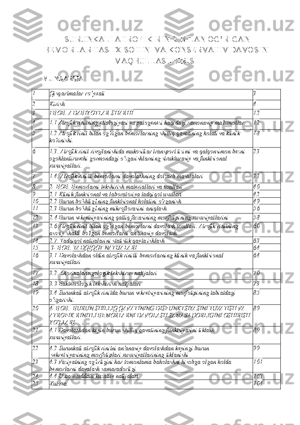 SURUNKALI ATROFIK RINIT BILAN OG’RIGAN
BEMORLAR TASHXISOTINI VA KONSERVATIV DAVOSINI
MAQBULLASHTIRISH
MUNDARIJA
1 Qisqartmalar ro’yxati 3
2 Kirish 4
3 I  BOB .  ADABIYOTLAR SHARHI 12
4 1.1  Atrofik rinitning etiologiyasi va patogenezi haqidagi zamonaviy ma'lumotlar 12
5 1.2  Atrofik rinit bilan og'rigan bemorlarning shilliq qavatining holati va klinik 
ko'rinishi. 1 8
6 1.3.  Atrofik rinit rivojlanishida mukosiliar transport tizimi va qalqonsimon bezni 
ogohlantiruvchi gormondagi o'zgarishlarning strukturaviy va funktsional 
xususiyatlari. 2 3
7 1.4.  Atrofik rinitli bemorlarni davolashning dolzarb masalalari 31
8 2-  BOB .  Bemorlarni tekshirish materiallari va usullari 40
9 2.1  Klinik-funksional va laboratoriya tadqiqot usullari 42
10 2.2  Burun bo'shlig'ining funktsional holatini o'rganish 4 9
11 2.3   Burun bo'shlig'ining mikroflorasini aniqlash 5 6
12 2. 4   Burun sekretsiyasining qattiq fazasining morfotipining xususiyatlarini 
o'rganish 5 8
13 2.6  Atrofik rinit bilan og'rigan bemorlarni davolash usullari. Atrofik rinitning 
asosiy shakli bo'lgan bemorlarni an'anaviy davolash 60
14 2.7.  Tadqiqot natijalarini statistik qayta ishlash
6 3
15   3-   BOB .   TADQIQOT NATIJALARI 6 4
16 3.1  Davolashdan oldin atrofik rinitli bemorlarning klinik va funktsional 
xususiyatlari 6 4
17 3.2.  Otorinolaringologik tekshiruv natijalari 70
18 3. 3   Bakteriologik tekshirish natijalari 73
19 3.4  Surunkali atrofik rinitda burun sekretsiyasining morfotipining tabiatdagi 
o'zgarishi. 85
20 4-   BOB .    BURUN SHILLIQ QAVATINING DISFUNKTSIYASINI TUZATISH VA 
ATROFIK RINITLI BEMORLARNI DAVOLASH SAMARADORLIGINI OSHIRISH 
YO'LLARI. 8 9
21 4.1  Davolashdan keyin burun shilliq qavatining funktsiyasini tiklash 
xususiyatlari. 8 9
22 4.2  Surunkali atrofik rinitni an'anaviy davolashdan keyin gi  burun
 sekretsiyasining morfotiplari xususiyatlarining  tiklanishi 9 9
23 4.3 Vaziyatning og'irligini har tomonlama baholashni hisobga olgan holda 
bemorlarni davolash samaradorligi 101
24 4.4 Uzoq muddatli kuzatuv natijalari
10 3
25 Xulosa 104 