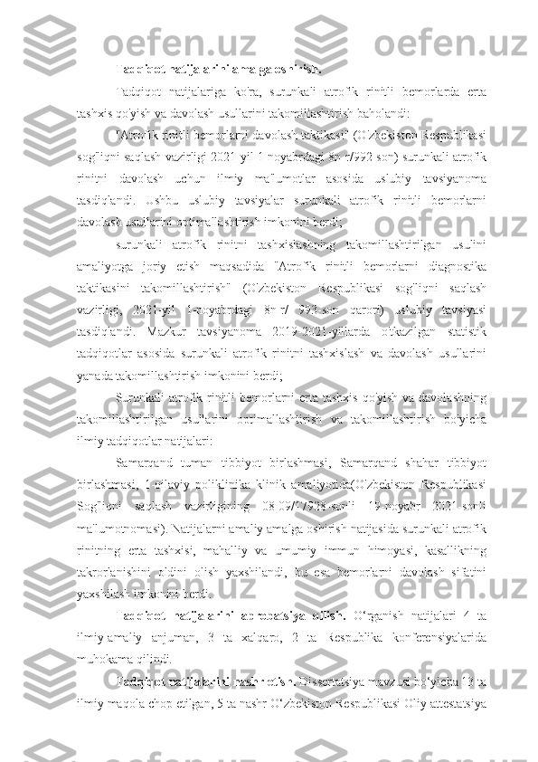 Tadqiqot natijalarini amalga oshirish.
Tadqiqot   natijalariga   ko'ra,   surunkali   atrofik   rinitli   bemorlarda   erta
tashxis qo'yish va davolash usullarini takomillashtirish baholandi:
"Atrofik rinitli bemorlarni davolash taktikasi" (O'zbekiston Respublikasi
sog'liqni saqlash vazirligi 2021 yil 1 noyabrdagi 8n-r/992-son) surunkali atrofik
rinitni   davolash   uchun   ilmiy   ma'lumotlar   asosida   uslubiy   tavsiyanoma
tasdiqlandi.   Ushbu   uslubiy   tavsiyalar   surunkali   atrofik   rinitli   bemorlarni
davolash usullarini optimallashtirish imkonini berdi;
surunkali   atrofik   rinitni   tashxislashning   takomillashtirilgan   usulini
amaliyotga   joriy   etish   maqsadida   "Atrofik   rinitli   bemorlarni   diagnostika
taktikasini   takomillashtirish"   (O'zbekiston   Respublikasi   sog'liqni   saqlash
vazirligi,   2021-yil   1-noyabrdagi   8n-r/   993-son   qarori)   uslubiy   tavsiyasi
tasdiqlandi.   Mazkur   tavsiyanoma   2019-2021-yillarda   o'tkazilgan   statistik
tadqiqotlar   asosida   surunkali   atrofik   rinitni   tashxislash   va   davolash   usullarini
yanada takomillashtirish imkonini berdi;
Surunkali  atrofik rinitli bemorlarni  erta tashxis  qo'yish va davolashning
takomillashtirilgan   usullarini   optimallashtirish   va   takomillashtirish   bo'yicha
ilmiy tadqiqotlar natijalari:
Samarqand   tuman   tibbiyot   birlashmasi,   Samarqand   shahar   tibbiyot
birlashmasi,   1-oilaviy   poliklinika   klinik   amaliyotida(O'zbekiston   Respublikasi
Sog'liqni   saqlash   vazirligining   08-09/17928-sonli   19-noyabr   2021-sonli
ma'lumotnomasi). Natijalarni amaliy amalga oshirish natijasida surunkali atrofik
rinitning   erta   tashxisi,   mahalliy   va   umumiy   immun   himoyasi,   kasallikning
takrorlanishini   oldini   olish   yaxshilandi,   bu   esa   bemorlarni   davolash   sifatini
yaxshilash imkonini berdi.
Tadqiqot   natijalarini   aprobatsiya   qilish.   O‘rganish   natijalari   4   ta
ilmiy-amaliy   anjuman,   3   ta   xalqaro,   2   ta   Respublika   konferensiyalarida
muhokama qilindi.
Tadqiqot natijalarini nashr etish.  Dissertatsiya mavzusi bo‘yicha 13 ta
ilmiy maqola chop etilgan, 5 ta nashr O‘zbekiston Respublikasi Oliy attestatsiya 