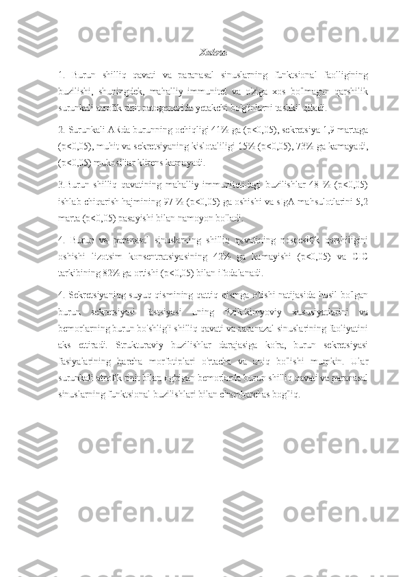 Xulosa
1.   Burun   shilliq   qavati   va   paranasal   sinuslarning   funktsional   faolligining
buzilishi,   shuningdek,   mahalliy   immunitet   va   o'ziga   xos   bo'lmagan   qarshilik
surunkali atrofik rinit patogenezida yetakchi bo'g'inlarni tashkil qiladi.
2. Surunkali ARda burunning ochiqligi 41% ga (p<0,05), sekretsiya 1,9 martaga
(p<0,05), muhit va sekretsiyaning kislotaliligi 15% (p<0,05), 73% ga kamayadi,
(p<0,05) mukosiliar klirens kamayadi.
3.Burun   shilliq   qavatining   mahalliy   immunitetidagi   buzilishlar   48   %   (p<0,05)
ishlab chiqarish hajmining 97 % (p<0,05) ga oshishi va sIgA mahsulotlarini 5,2
marta (p<0,05) pasayishi bilan namoyon bo'ladi.
4.   Burun   va   paranasal   sinuslarning   shilliq   qavatining   nospesifik   qarshiligini
oshishi   lizotsim   konsentratsiyasining   42%   ga   kamayishi   (p<0,05)   va   CIC
tarkibining 82% ga ortishi (p<0,05) bilan ifodalanadi.
4. Sekretsiyaning suyuq qismining qattiq qismga o'tishi  natijasida hosil  bo'lgan
burun   sekretsiyasi   fastsiyasi   uning   fizik-kimyoviy   xususiyatlarini   va
bemorlarning burun bo'shlig'i shilliq qavati va paranazal sinuslarining faoliyatini
aks   ettiradi.   Strukturaviy   buzilishlar   darajasiga   ko'ra,   burun   sekretsiyasi
fasiyalarining   barcha   morfotiplari   o'rtacha   va   aniq   bo'lishi   mumkin.   Ular
surunkali atrofik rinit bilan og'rigan bemorlarda burun shilliq qavati va paranasal
sinuslarning funktsional buzilishlari bilan chambarchas bog'liq. 