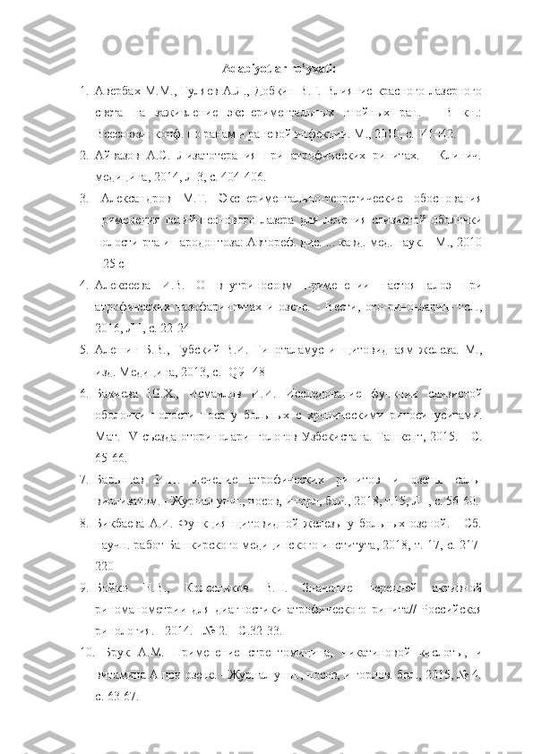 Adabiyotlar ro’yxati:
1. Авербах   М.М.,   Гуляев   А.Л.,   Добкин   В.Г.   Влияние   красного   лазерного
света   на   заживление   экспериментальных   гнойных   ран.   -   В   кн.:
Всесоюзн. конф. по ранам и раневой инфекции. М., 2010, с.  I 4 I - I 42.
2. Айвазов   А.С.   Лизатотерапия   при   атрофических   ринитах.   -   Клинич.
медицина, 2014, Л 3, с. 404-406.
3.   Александров   М.Т.   Экспериментально-теоретические   обоснования
применения   гелий-неонового   лазера   для   лечения   слизистой   оболочки
полости рта и пародонтоза: Автореф. дис. ... кавд. мед. наук. - М., 2010
- 25 с
4. Алексеева   И.В.   О   внутриносовм   применении   настоя   алоэ   при
атрофических   назофарингитах   и   озене.   -   Вести,   ото-рино-ларин-   гсл.,
2016, Л I, с. 22-24
5. Алешин   Б.В.,   Губский   В.И.   Гипоталамус   и   щитовиднаям   железа.   М.,
изд. Медицина, 2013, с.  IQ 9- I 48
6. Бакиева   Ш.Х.,   Исмаилов   И.И.   Исследование   функции   слизистой
оболочки   полости   носа   у   больных   с   хроническими   риносинуситами.
Мат.   IV   съезда оториноларингологов Узбекистана. Ташкент, 2015. - С.
65-66.
7. Барышев   И.П.   Лечение   атрофических   ринитов   и   озены   саль-
виолизатом. - Журнал ушн., носов, и горл, бол., 2018, т.15, Л I, с. 56-60.
8. Бикбаева   А.И.   Функция   щитовидной   железы   у   больных   озеной.   -   Сб.
научн. работ Башкирского медицинского института, 2018, т. 17, с. 217-
220
9. Бойко   Н.В.,   Колесников   В.Н.   Значение   передней   активной
риноманометрии   для   диагностики   атрофического   ринита//   Российская
ринология. - 2014. - № 2. - С.32-33.
10.   Брук   А.М.   Применение   стрептомицина,   никатиновой   кислоты,   и
витамина А при озене. - Журнал ушн., носов, и горлов. бол., 2015, № 4.
с. 63-67. 