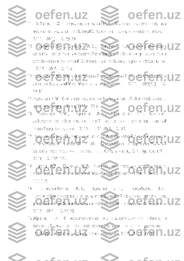 11.   Бойкова   Н.Э.   Нормализация   слизистой   оболочки   полости   носа   как
медико-социальная   проблема//Справочник   поликлинического   врача.   -
2011. - № 11. - С. 35-38. 
12.   Вахрушев   С.Г.,   Смбатян   А.С.,   Ермайкина   Е.А.   Патогенетические
аспекты   перцептивных   расстройств   функции   обоняния   у   пациентов   с
атрофическим ринитом// Современные проблемы науки и образования.
- 2016. - № 6. - С. 109.
13. Васильев   В.М.   Озена-хронический   атрофический   ринит.   комплексное
лечение   больных//Мир   Медицины   и   Биологии.   -     2011.   -   №3(30).   –   С.
48-51 
14. Васильев В.М. Комплексное лечение больных озеной: Автореф. дисс. ...
канд. мед. наук. - Киев, 2011, - 23 с
15.   Васильев   В.М.,   Науменко   А.Н.,   Терещенко   В.П.   Клинико-
лабораторное   обоснование   новой   концепции   патогенеза   озены//
Российская ринология. - 2013. - Т. 21. № 2. - С. 72.
16.   Владимирова Т.Ю., Чернышенко И.О. Атрофический ринит в пожилом
и   старческом   возрасте//   В   сб.:   Клинические   и   фундаментальные
аспекты геронтологии. Под ред. Г.П. Котельникова, С.В. Булгаковой. -
2017. - С. 126-130.
17.   Гуров   А.В.,   Юшкина   М.А.   Возможности   терапии   атрофического
ринита различной этиологии // Медицинский совет. - 2018.  - № 20. - С.
100-106.
18.   Ешмагамбетова   А.Б.,   Базелюк   Л.Т.,   Намазбаева   З.И..
Цитоморфологическая оценка клеток слизистой оболочки полости носа
у   населения   урбанизированных   территорий//   Гигиена   и   санитария.   -
2013. - № 4.  – С.33-35.
19. Жукова   Н.И.   К   характеристике   водно-электролитного   обмена   в
сердечной   мышце   при   экспериментальном   гипо-   и   атиреозе.   -
Проблемы эндокринологии и гормонотерапии, 2016,  J 6  I, с. 97-99. 