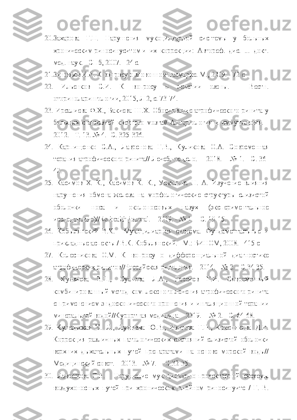 20. Захарова   Г.П.   Нарушения   мукоцилиарной   сис-темы   у   больных
хроническим риносинуситом и  их  коррекции:  Автореф.  дис.  ...  докт.
мед. наук. –СПб, 2007. –24 c.
21. Зиновьев И.В. К вопросу о зловонном насморке. М., 2009. - 72 с
22.   Ильенков   С.И.   К   вопросу   о   лечении   озены.   –   Вестн.
оториноларингологии, 2015, Л 2, с. 73-74.
23.   Ирсалиева   Ф.Х.,   Бакиева   Ш.Х.   Обоснование   атрофического   ринита   у
больных   с   аплазией   костного   мозга//   Аллергология   и   иммунология.   -
2012. - Т. 13. № 4.- С. 325-326.
24.   Карпищенко   С.А.,   Лавренова   Г.В.,   Куликова   О.А.   Современная
терапия атрофического ринита// Лечебное дело.  - 2018.  - № 1. - С. 36-
40.
25.   Касимов   Х.   К.,   Касимов   К.   К.,   Усманова   Н.   А.   Изучение   влияния
нарушения   обмена   железа   на   морфологические   структуры   слизистой
оболочки   носа   и   околоносовых   пазух   (экспериментальное
исследование)//Re-health journal. -  2019. - № 1. – С. 10-15.
26.   Кобылянский   В.К.     Мукоцилиарная   система.   Фундаментальные   и
прикладные аспекты / В.К. Кобылянский. –М.: БИНОМ, 2008. –415 с
27.   Колесникова   О.М.   К   вопросу   о   дифференциальной   диагностике
атрофических ринитов//Российская ринология. - 2014. - № 2. - С.34-35.
28.   Кудзиева   В.П.,   Суанова   Л.А.,   Гассиев   Г.И.   Современный
комбинированный метод комплексного лечения атрофического  ринита
с применением  эндоскопического  орошения  и ингаляционной  терапии
минеральной водой//Курортная медицина. - 2019.  - № 2. - С. 64-68.
29.   Кунельская   Н.   Л.,   Лучшева   Ю.В.,   Изотова   Г.Н.,   Красникова   Д.И.
Коррекция   различных   патологических   состояний   слизистой   оболочки
верхних   дыхательных   путей   препаратами   на   основе   морской   воды//
Медицинский совет. – 2013. - № 7.  – С.32-35.
30.   Лавренова   Г.В.     Нарушение   мукоцилиарно-протекторной   системы
воздухоносных   путей   при   хроническом   гнойном   риносинуите   /   Г.   В. 