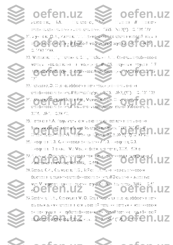 Лавренова,   Б.А.     Шапаренко,   В.Г.     Шлопов   //   Новости
оториноларингологии и логопатологии. –1995. –No 3(4). –С. 136-137
31.   Лучшева Ю.В., Изотова Г.Н. Применение препаратов морской воды в
оториноларингологии // Русский медицинский журнал. –2011. –No24. –
С. 1483-1488.
32.   Морозова Н.Г., Шатохина С.Н., Шабалин В.Н. Кристаллографические
методы   исследования   в   медицине   //   Сб.   научных   трудов   1-й
Всероссийский   научно-практической   конференции.   –М.,   1997.   –С.129-
131
33. Пардаев Д.Э. Оценка эффективности традиционного лечения 
атрофического ринита // Stomatologiya. – 2015. - № 3, (61). -  С. 121-123
34. Пардаев Д.Э., Джаббаров К.Д., Маматова Т.Ш. Опыт лечения 
атрофического ринита// Бюллетень ассоциации врачей Узбекистана. – 
2016. - № 1. - С.38-40.
35. Петряков В.А. Результаты комплексного консервативного лечения 
больных озеной в Республике Беларусь за период 1973–2013 гг. // 
Оториноларингология.  Восточная Европа. 2013. № 3 (12). С. 87-90.
36. Пискунов Г. З. Клиническая ринологии / Г. З. Пискунов, С.З.  
Пискунов. –2-е изд. –М.: Мед. информ. агентство, 2006. –608 с
37. Р. Лилли. Патогистологическая техника и практическая гистохимия. / 
Издательство «Мир», М.: 2009, - С.645.
38. Середа К.И., Колмакова Т.С., Бойко Н.В. Влияние экологических 
факторов на развитие атрофического ринита // Экология и здоровье: 
мат. VI межрег. научно-практич  студ. Конф. – Волгоград, 2019. -  С.61-
64. 
39. Серёгина Н.В., Коркмазов М.Ю. Сравнительная оценка эффективности
солевых   элиминаторов   в   комплексной   терапии   острых   и   хронических
риносинуитов   и   субатрофических   ринитов//Вестник   Челябинской
областной клинической больницы. - 2012. - № 4 (19). - С. 42-43. 