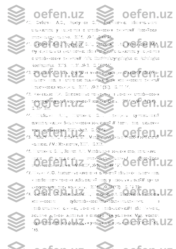 40.   Смбатян   А.С.,   Вахрушев   С.Г.   Диагностика   обонятельного
анализатора   у   пациентов   с   атрофическим   ринитом//   Российская
оториноларингология. - 2016. - № 1. -С.88-93.
41.   Смбатян   А.С.,   Вахрушев   С.Г.,   Терскова   Н.В.,   Хорольская   М.А.
Функциональная   диагностика   обонятельного   анализатора   у   пациентов
с   атрофическим   ринитом//   Folia   Otorhinolaryngologiae   et   Pathologiae
Respiratoriae . - 2015. - Т. 21. № 2. - С. 140-141.
42.   Степанов Е.Н. Роль нарушения микроциркуляции слизистой оболочки
полости   носа   в   патогенезе   различных   форм   хронического   ринита//
Практическая медицина. - 2011. - № 3-1 (50). - С. 11-14.
43.   Чхиквадзе   Г.И.   Современные   тенденции   в   лечении   атрофических
ринитов// Научный медицинский вестник Югры. - 2014. - № 1-2 (5-6). -
С. 234-236.
44.   Шабалин   В.Н.,   Шатохина   С.Н.   Принципы   ау-товолновой
самоорганизации   биологических   жидкостей   //   Вестн.     рос.     академии
медицинских наук –2000. –No3. –С. 45-49.
45.   Шабалин В.Н., Шатохина С.Н. Морфология биологических жидкостей
человека. / М.: Хризостом, 2001. - С.303.
46.   Шатохина   С.Н.,   Зенгер   В.Г.   Морфология   жидких   сред   организма   -
новое   направление   оториноларингологии./   Российская
оториноларингология. - М.: 2004, № 5, - С.188-191.
47.   Шилин И.Ю. Возрастные изменения слизистой оболочки полости носа
и   особенности   течения   заболеваний   носа   у   пожилых   людей//Научная
дискуссия: вопросы медицины. - 2016. - № 12 (42). - С. 19-22.
48.   Шкробова Н.В., Махонько М.Н., Шелехова Т.В. Современные аспекты
хронического   субатрофическогоринофаринголарингита   в
профпатологии:   клиника,   лечение   и   профилактика//В   сб.:   Гигиена,
экология   и   риски   здоровью   в   современных   условиях:   Мат.   межрег.
научно-практич. конф. молодых ученых и специалистов.- 2018. С. 183-
185. 