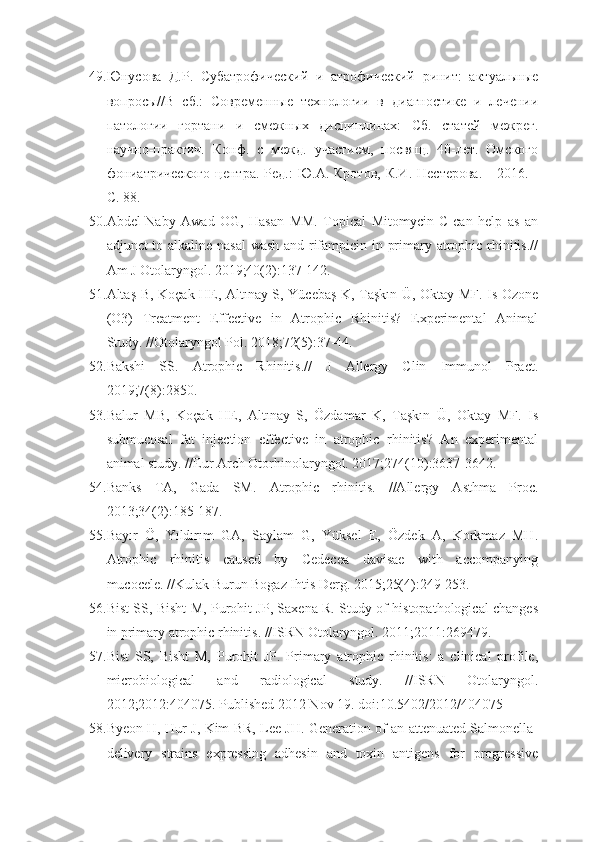 49. Юнусова   Д.Р.   Субатрофический   и   атрофический   ринит:   актуальные
вопросы//В   сб.:   Современные   технологии   в   диагностике   и   лечении
патологии   гортани   и   смежных   дисциплинах:   Сб.   статей   межрег.
научно-практич.   Конф.   с   межд.   участием,   посвящ.   40-лет.   Омского
фониатрического   центра.  Ред.:  Ю.А.  Кротов,   К.И.  Нестерова.  -  2016.  -
С. 88.
50. Abdel-Naby   Awad   OG,   Hasan   MM.   Topical   Mitomycin-C   can   help   as   an
adjunct to alkaline nasal wash and rifampicin in primary atrophic rhinitis.//
Am J Otolaryngol. 2019;40(2):137-142.
51. Altaş B, Koçak HE, Altınay S, Yücebaş K, Taşkın Ü, Oktay MF. Is Ozone
(O3)   Treatment   Effective   in   Atrophic   Rhinitis?   Experimental   Animal
Study. //Otolaryngol Pol. 2018;72(5):37-44.
52. Bakshi   SS.   Atrophic   Rhinitis.//   J   Allergy   Clin   Immunol   Pract.
2019;7(8):2850.
53. Balur   MB,   Koçak   HE,   Altınay   S,   Özdamar   K,   Taşkın   Ü,   Oktay   MF.   Is
submucosal   fat   injection   effective   in   atrophic   rhinitis?   An   experimental
animal study. //Eur Arch Otorhinolaryngol. 2017;274(10):3637-3642.
54. Banks   TA,   Gada   SM.   Atrophic   rhinitis.   //Allergy   Asthma   Proc.
2013;34(2):185-187.
55. Bayır   Ö,   Yıldırım   GA,   Saylam   G,   Yüksel   E,   Özdek   A,   Korkmaz   MH.
Atrophic   rhinitis   caused   by   Cedecea   davisae   with   accompanying
mucocele. //Kulak Burun Bogaz Ihtis Derg. 2015;25(4):249-253.
56. Bist SS, Bisht M, Purohit JP, Saxena R. Study of histopathological changes
in primary atrophic rhinitis. //ISRN Otolaryngol. 2011;2011:269479.
57. Bist   SS,   Bisht   M,   Purohit   JP.   Primary   atrophic   rhinitis:   a   clinical   profile,
microbiological   and   radiological   study.   //ISRN   Otolaryngol.
2012;2012:404075. Published 2012 Nov 19. doi:10.5402/2012/404075
58. Byeon H, Hur J, Kim BR, Lee JH. Generation of an attenuated Salmonella-
delivery   strains   expressing   adhesin   and   toxin   antigens   for   progressive 
