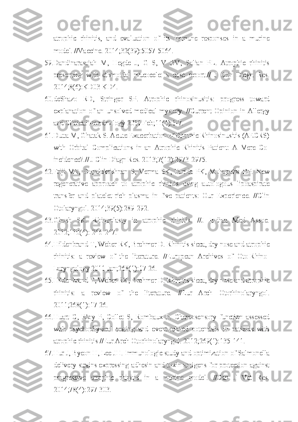 atrophic   rhinitis,   and   evaluation   of   its   immune   responses   in   a   murine
model. //Vaccine. 2014;32(39):5057-5064.
59. Dandinarasaiah   M,   Hegde   J,   G   S,   V   BV,   Salian   PL.   Atrophic   rhinitis
presenting   with   ethmoidal   mucocele:   a   case   report.//   J   Clin   Diagn   Res.
2014;8(6):KD03-KD4.
60. deShazo   RD,   Stringer   SP.   Atrophic   rhinosinusitis:   progress   toward
explanation   of   an   unsolved   medical   mystery.   //Current   Opinion   in   Allergy
and Clinical Immunology 2011 Feb;11(1):1-7.
61. Dutta M, Ghatak S. Acute Exacerbation of Chronic Rhinosinusitis (AECRS)
with   Orbital   Complications   in   an   Atrophic   Rhinitis   Patient:   A   Mere   Co-
incidence?.// J Clin Diagn Res. 2013;7(12):2973-2975.
62. Friji   MT,   Gopalakrishnan   S,   Verma   SK,   Parida   PK,   Mohapatra   DP.   New
regenerative   approach   to   atrophic   rhinitis   using   autologous   lipoaspirate
transfer   and   platelet-rich   plasma   in   five   patients:   Our   Experience.   //Clin
Otolaryngol. 2014;39(5):289-292.
63. Ghosh   SK.   Rhinoplasty   in   atrophic   rhinitis.   //J   Indian   Med   Assoc.
2012;110(4): 246-247.
64. Hildenbrand T, Weber RK, Brehmer D. Rhinitis sicca, dry nose and atrophic
rhinitis:   a   review   of   the   literature.   //European   Archives   of   Oto-Rhino-
Laryngology 2011 Jan;268(1):17-26.
65. Hildenbrand T, Weber RK, Brehmer D. Rhinitis sicca, dry nose and atrophic
rhinitis:   a   review   of   the   literature.   //Eur   Arch   Otorhinolaryngol.
2011;268(1):17-26.
66. Huart   C,   Eloy   P,   Collet   S,   Rombaux   P.   Chemosensory   function   assessed
with   psychophysical   testing   and   event-related   potentials   in   patients   with
atrophic rhinitis //Eur Arch Otorhinolaryngol. 2012;269(1):135-141.
67. Hur J, Byeon H, Lee JH. Immunologic study and optimization of Salmonella
delivery strains expressing adhesin and toxin antigens for protection against
progressive   atrophic   rhinitis   in   a   murine   model.   //Can   J   Vet   Res.
2014;78(4):297-303. 