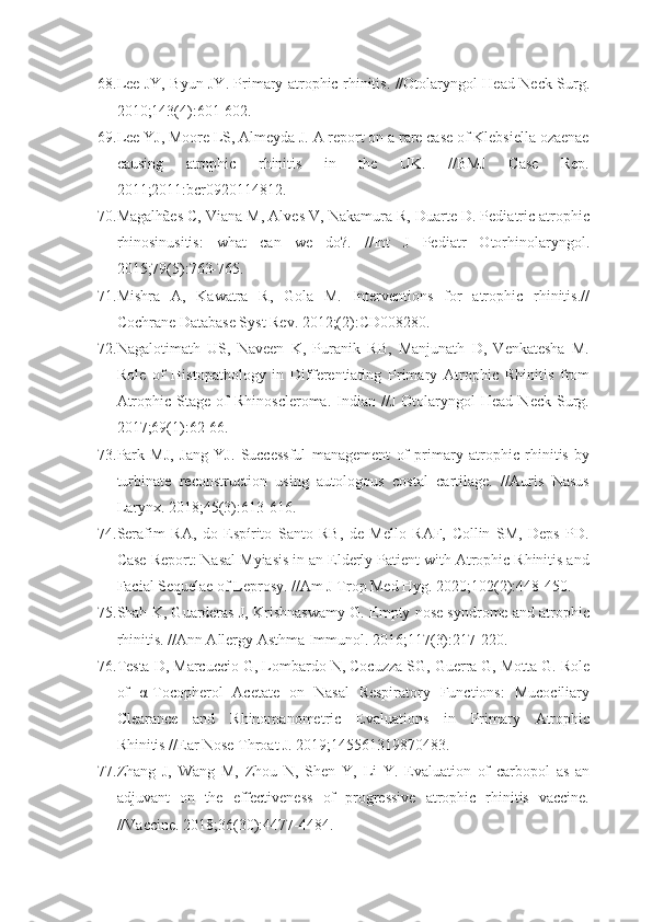 68. Lee JY, Byun JY. Primary atrophic rhinitis. //Otolaryngol Head Neck Surg.
2010;143(4):601-602.
69. Lee YJ, Moore LS, Almeyda J. A report on a rare case of Klebsiella ozaenae
causing   atrophic   rhinitis   in   the   UK.   //BMJ   Case   Rep.
2011;2011:bcr0920114812.
70. Magalhães C, Viana M, Alves V, Nakamura R, Duarte D. Pediatric atrophic
rhinosinusitis:   what   can   we   do?.   //Int   J   Pediatr   Otorhinolaryngol.
2015;79(5):763-765.
71. Mishra   A,   Kawatra   R,   Gola   M.   Interventions   for   atrophic   rhinitis.//
Cochrane Database Syst Rev. 2012;(2):CD008280.
72. Nagalotimath   US,   Naveen   K,   Puranik   RB,   Manjunath   D,   Venkatesha   M.
Role   of   Histopathology   in   Differentiating   Primary   Atrophic   Rhinitis   from
Atrophic   Stage   of   Rhinoscleroma.   Indian   //J   Otolaryngol   Head   Neck   Surg.
2017;69(1):62-66.
73. Park   MJ,   Jang   YJ.   Successful   management   of   primary   atrophic   rhinitis   by
turbinate   reconstruction   using   autologous   costal   cartilage.   //Auris   Nasus
Larynx. 2018;45(3):613-616.
74. Serafim   RA,   do   Espírito   Santo   RB,   de   Mello   RAF,   Collin   SM,   Deps   PD.
Case Report: Nasal Myiasis in an Elderly Patient with Atrophic Rhinitis and
Facial Sequelae of Leprosy. //Am J Trop Med Hyg. 2020;102(2):448-450.
75. Shah K, Guarderas J, Krishnaswamy G. Empty nose syndrome and atrophic
rhinitis. //Ann Allergy Asthma Immunol. 2016;117(3):217-220.
76. Testa D, Marcuccio G, Lombardo N, Cocuzza SG, Guerra G, Motta G. Role
of   α-Tocopherol   Acetate   on   Nasal   Respiratory   Functions:   Mucociliary
Clearance   and   Rhinomanometric   Evaluations   in   Primary   Atrophic
Rhinitis //Ear Nose Throat J. 2019;145561319870483.
77. Zhang   J,   Wang   M,   Zhou   N,   Shen   Y,   Li   Y.   Evaluation   of   carbopol   as   an
adjuvant   on   the   effectiveness   of   progressive   atrophic   rhinitis   vaccine.
//Vaccine. 2018;36(30):4477-4484. 