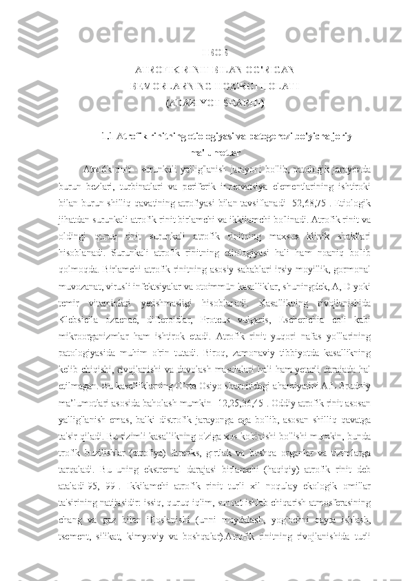 I BOB
ATROFIK RINIT BILAN OG'RIGAN 
BEMORLARNING HOZIRGI HOLATI 
(ADABIYOT SHARHI)
1.1 Atrofik rinitning etiologiyasi va patogenezi bo'yicha joriy
ma'lumotlar
Atrofik  rinit  -   surunkali   yallig'lanish   jarayoni  bo'lib,  patologik  jarayonda
burun   bezlari,   turbinatlari   va   periferik   innervatsiya   elementlarining   ishtiroki
bilan burun shilliq qavatining atrofiyasi  bilan tavsiflanadi  [52,68,75]. Etiologik
jihatdan surunkali atrofik rinit birlamchi va ikkilamchi bo'linadi. Atrofik rinit va
oldingi   quruq   rinit   surunkali   atrofik   rinitning   maxsus   klinik   shakllari
hisoblanadi.   Surunkali   atrofik   rinitning   etiologiyasi   hali   ham   noaniq   bo'lib
qolmoqda. Birlamchi atrofik rinitning asosiy sabablari irsiy moyillik, gormonal
muvozanat, virusli infektsiyalar va otoimmün kasalliklar, shuningdek, A, D yoki
temir   vitaminlari   yetishmasligi   hisoblanadi.   Kasallikning   rivojlanishida
Klebsiella   ozaenae,   difteroidlar,   Proteus   vulgaris,   Escherichia   coli   kabi
mikroorganizmlar   ham   ishtirok   etadi.   Atrofik   rinit   yuqori   nafas   yo'llarining
patologiyasida   muhim   o'rin   tutadi.   Biroq,   zamonaviy   tibbiyotda   kasallikning
kelib chiqishi, rivojlanishi  va davolash masalalari  hali  ham  yetarli  darajada hal
etilmagan. Bu kasalliklarning O’rta Osiyo sharoitidagi ahamiyatini A.L.Brudniy
ma’lumotlari asosida baholash mumkin [12,25,36,45]. Oddiy atrofik rinit asosan
yallig'lanish   emas,   balki   distrofik   jarayonga   ega   bo'lib,   asosan   shilliq   qavatga
ta'sir qiladi. Bu tizimli kasallikning o'ziga xos ko'rinishi bo'lishi mumkin, bunda
trofik   buzilishlar   (atrofiya)   farenks,   gırtlak   va   boshqa   organlar   va   tizimlarga
tarqaladi.   Bu   uning   ekstremal   darajasi   birlamchi   (haqiqiy)   atrofik   rinit   deb
ataladi[95,   99].   Ikkilamchi   atrofik   rinit   turli   xil   noqulay   ekologik   omillar
ta'sirining natijasidir: issiq, quruq iqlim, sanoat ishlab chiqarish atmosferasining
chang   va   gaz   bilan   ifloslanishi   (unni   maydalash,   yog'ochni   qayta   ishlash,
tsement,   silikat,   kimyoviy   va   boshqalar).Atrofik   rinitning   rivojlanishida   turli 