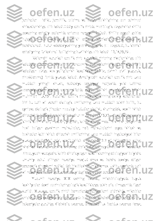 jarohatlar   -   ichki,   jarrohlik,   to'qima   va   burun   bo'shlig'ining   qon   ta'minoti
shikastlanishiga olib keladi.Oddiy atrofik rinitda morfologik o'zgarishlar shilliq
qavatning   epiteliy   qatlamida   aniqroq   namoyon   bo'ladi.   Shilliq   qavatli   goblet
hujayralari   soni   kamayadi,   kirpikli   epiteliy   kiprikchalarini   yo'qotadi   va
parchalanadi. Burun sekretsiyasining yopishqoqligi va pH o'zgaradi, bu kiprikli
epiteliyning funktsional faolligining buzilishiga olib keladi [12,18,35,39].
Ikkilamchi   surunkali   atrofik   rinit   surunkali   rinitning   rivojlanishiga   olib
keladigan   burun   bo'shlig'ining   anatomik   tuzilmalarini   yo'q   qilishga   olib
keladigan   o'ziga   xos   yallig'lanish   kasalliklari   (sifiliz,   tizimli   qizil   yuguruk,
rinoskleroma)   fonida   yuzaga   keladi.   Amaliyotchi   surunkali   atrofik   rinit   uzoq
muddatli   yiringli   sinusit,   radiatsiya   terapiyasi   natijasida   yoki   turbinat
operatsiyasidan   keyingi   asorat   sifatida   paydo   bo'lishi   mumkinligini   bilishi
muhimdir   [1,9,65].   Surunkali   atrofik   rinit   rivojlanishining   asosiy   sabablaridan
biri   bu   turli   xil   zararli   ekologik   omillarning   uzoq   muddatli   ta'siri   bo'lib,   bu
ayniqsa   ekologik   jihatdan   noqulay   hududlar   aholisi,   shuningdek,   xavfli   ishlab
chiqarishda ishlaydigan ishchilar uchun muhimdir [2,45,72]. Kasallikning asosiy
klinik ko'rinishlari, masalan,  yog'och, ko'mir  chang, metall pishirish jarayonida
hosil   bo'lgan   gazsimon   mahsulotlar,   neft   mahsulotlarini   qayta   ishlash   va
boshqalar   kabi   ishlab   chiqarish   omillarining   uzoq   muddatli   ingalatsiyasi   bilan
yuzaga   keladi.   Ma'lumki,   xavfli   ishlab   chiqarishda   2-3   yil   ishlagandan   so'ng,
ishchilar   surunkali   atrofik   rinitning   tipik   belgilari   paydo   bo'lishini   sezadilar.
Biroq, yaqin vaqtgacha ko'rib chiqilayotgan kasalliklarning etiologiyasi bo'yicha
umumiy   qabul   qilingan   nazariya   mavjud   emas   va   barcha   tavsiya   etilgan
terapevtik choralarni radikal deb hisoblash mumkin emas. Ushbu asarlarda turli
xil nazariyalar keltirilgan, ammo quyidagilarga e'tibor qaratish lozim.
Yuqumli   nazariya   XIX   asrning   oxirida,   mikrobiologiyada   buyuk
kashfiyotlar   davri  otorinolaringologik  kasalliklarga  ta'sir   qila  olmaganida  ilgari
surildi.   Xususan,   atrofik   rinitli   bemorlarda   patogenlarni   qidirishda   mikroblar
aniqlandi, bu esa sovuq rinitning paydo bo'lishida sababchi rolga bog'liq edi.Bu
bakteriyalar guruhiga Klebsiella ozaenae, Coccobacillus foetidus ozaenae Perez, 