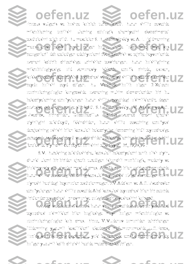 Proteus   vulgaris   va   boshqa   ko'plab   turlar   kiradi.   Burun   shilliq   qavatida
mikroblarning   topilishi   ularning   etiologik   ahamiyatini   eksperimental
tasdiqlashni talab qildi. Bu masalalar S. B. Dubrovinskiy va A. I. Feldmanning
maqolalarida   batafsil   bayon   etilgan   bo'lib,   ularda   "ozenaning   o'ziga   xos
patogenlari" deb ataladigan adabiyotlarni tizimlashtirish va tajriba hayvonlarida
ozenani   keltirib   chiqarishga   urinishlar   tasvirlangan.   Burun   bo'shlig'ining
mikrobiologiyasiga   oid   zamonaviy   ishlarda   atrofik   rinitda,   asosan,
kokkobakteriya Pepper, Abel tayoqchasi va difteriya shilliq qavatida o'simliklar
paydo   bo'lishi   qayd   etilgan.   Bu   Madridda   bo'lib   o'tgan   2-Xalqaro
otorinolaringologlar   kongressida   ozenaning   muhim   elementlaridan   biri   bu
bakteriyalarning   atrofiyalangan   burun   shilliq   qavatidagi   o'simliklardir,   degan
pozitsiya qabul qilinganiga olib keldi. S.B. Dubrovinskiy, I.V. Adelson va A.G.
Lixachev,   birinchidan,   Coccobacillus   foetidus   ozaenae   Perezni   ajratish
qiyinligini   ta'kidlaydi,   ikkinchidan,   burun   shilliq   qavatining   atrofiyasi
darajasining   oshishi   bilan   kapsulali   bakteriyalar   Pepperning   hidli   tayoqchasiga
qaraganda tez-tez uchraydi va uchinchidan, bakteriyalarning kapsulalar guruhini
farqlashda qiyinchiliklar paydo bo'lishini ta’kidlaydi. [36, 39,78,99].
S.M.   Burakning   ta'kidlashicha,   kapsulali   bakteriyalarni   tanib   olish   qiyin,
chunki   ularni   bir-biridan   ajratib   turadigan   ishonchli   morfologik,   madaniy   va
biokimyoviy xususiyatlar  mavjud emas. Atrofik rinit  bilan og'rigan bemorlarda
burun shilliq qavatidagi Abelning kapsulali tayoqchasi o'ziga xos patogen rolini
o'ynashi   haqidagi   bayonotlar   tasdiqlanmagan.   J.V.Adelson   va   A.G.Lixachevlar
atrofiyalangan burun shilliq qavatida Abel kapsulasi tayoqchasi bilan bir qatorda
Fridlander tayoqchasi - pnevmoniya qo'zg'atuvchisi yashashini ko'rsatdi.
Hozirgi vaqtda atrofik rinitni burun shilliq qavatidagi qalampir yoki Abel
tayoqchasi   o'simliklari   bilan   bog'lashga   moyil   bo'lgan   mikrobiologlar   va
otorinolaringologlar   ko'p   emas.   Biroq,   V.M.Jdanov   tomonidan   tahrirlangan
"Odamning   yuqumli   kasalliklari"   akademik   ma'lumotnomasida   L.G.Perets,
Topley   va   Uilsonning   asarlarida   u   yoki   bu   darajada   atrofik   rinitning   mumkin
bo'lgan yuqumli kelib chiqishi haqida materiallar keltirilgan. 