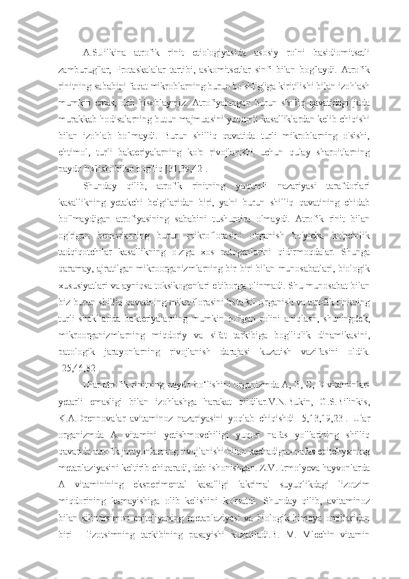 A.S.Jilkina   atrofik   rinit   etiologiyasida   asosiy   rolni   basidiomitsetli
zamburug'lar,   Protaskalalar   tartibi,   askomitsetlar   sinfi   bilan   bog'laydi.   Atrofik
rinitning sababini faqat mikroblarning burun bo'shlig'iga kiritilishi bilan izohlash
mumkin   emas,   deb   hisoblaymiz.   Atrofiyalangan   burun   shilliq   qavatidagi   juda
murakkab hodisalarning butun majmuasini yuqumli kasalliklardan kelib chiqishi
bilan   izohlab   bo'lmaydi.   Burun   shilliq   qavatida   turli   mikroblarning   o'sishi,
ehtimol,   turli   bakteriyalarning   ko'p   rivojlanishi   uchun   qulay   sharoitlarning
paydo bo'lishi bilan bog'liq [31,39,42].
Shunday   qilib,   atrofik   rinitning   yuqumli   nazariyasi   tarafdorlari
kasallikning   yetakchi   belgilaridan   biri,   ya'ni   burun   shilliq   qavatining   chidab
bo'lmaydigan   atrofiyasining   sababini   tushuntira   olmaydi.   Atrofik   rinit   bilan
og'rigan   bemorlarning   burun   mikroflorasini   o'rganish   bo'yicha   ko'pchilik
tadqiqotchilar   kasallikning   o'ziga   xos   patogenlarini   qidirmoqdalar.   Shunga
qaramay, ajratilgan mikroorganizmlarning bir-biri bilan munosabatlari, biologik
xususiyatlari va ayniqsa toksikogenlari e'tiborga olinmadi. Shu munosabat bilan
biz burun shilliq qavatining mikroflorasini batafsil o'rganish va atrofik rinitning
turli   shakllarida   bakteriyalarning   mumkin   bo'lgan   rolini   aniqlash,   shuningdek,
mikroorganizmlarning   miqdoriy   va   sifat   tarkibiga   bog'liqlik   dinamikasini,
patologik   jarayonlarning   rivojlanish   darajasi   kuzatish   vazifasini   oldik.
[25,46,82].
Ular atrofik rinitning paydo bo‘lishini organizmda A, B, C, D vitaminlari
yetarli   emasligi   bilan   izohlashga   harakat   qildilar.V.N.Bukin,   G.S.Bilinkis,
K.A.Drennovalar   avitaminoz   nazariyasini   yoqlab   chiqishdi   [5,13,19,23].   Ular
organizmda   A   vitamini   yetishmovchiligi   yuqori   nafas   yo'llarining   shilliq
qavatida atrofik jarayonlarning rivojlanishi bilan kechadigan nafas epiteliysining
metaplaziyasini keltirib chiqaradi, deb ishonishgan. Z.V.Ermolyeva hayvonlarda
A   vitaminining   eksperimental   kasalligi   lakrimal   suyuqlikdagi   lizotzim
miqdorining   kamayishiga   olib   kelishini   ko'rsatdi.   Shunday   qilib,   avitaminoz
bilan   silindrsimon   epiteliyaning   metaplaziyasi   va   biologik   himoya   omillaridan
biri   -   lizotsimning   tarkibining   pasayishi   kuzatiladi.B.   M.   Mlechin   vitamin 