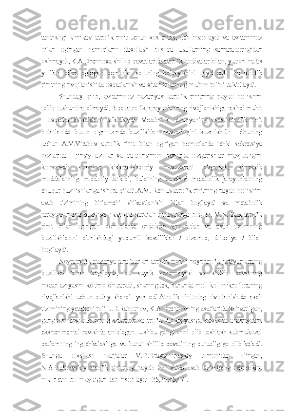 tanqisligi   klinikasi   atrofik   rinit   uchun   xos   emas,   deb   hisoblaydi   va   avitaminoz
bilan   og'rigan   bemorlarni   davolash   boshqa   usullarning   samaradorligidan
oshmaydi, K.A.Drennova shilliq qavatlarida atrofik hodisalar bilan, yuqori nafas
yo'llari   bilan   og'rigan   bemorlar   sonining   ko'payishini   qayd   etdi.   Bu   atrofik
rinitning rivojlanishida ovqatlanish va vitaminlarning muhim rolini ta'kidlaydi.
Shunday   qilib,   avitaminoz   nazariyasi   atrofik   rinitning   paydo   bo'lishini
to'liq tushuntira olmaydi, faqat atrofik jarayonlarning rivojlanishiga tashqi muhit
-   ovqatlanish   ta'sirini   ta'kidlaydi.   Metabolik   nazariyaning   asosi   atrofik   rinit
holatlarida   butun   organizmda   buzilishlar   mavjudligini   kuzatishdir.     Shuning
uchun   A.V.Virabov   atrofik   rinit   bilan   og'rigan   bemorlarda   ichki   sekretsiya
bezlarida   -   jinsiy   a'zolar   va   qalqonsimon   bezlarda   o'zgarishlar   mavjudligini
ko'rsatadi;   qonning   kislota-ishqoriy   muvozanati   o'zgaradi;   simpatik
moddalarning   miqdoriy   tarkibi;   bularning   barchasi   metabolik   jarayonlarning
chuqur buzilishlariga ishora qiladi.A.M. Reinus atrofik rinitning paydo bo'lishini
asab   tizimining   birlamchi   shikastlanishi   bilan   bog'laydi   va   metabolik
jarayonlarning   buzilishi   ikkinchi   darajali   hodisalarga   bog'liq.   V.N.   Zak   atrofik
rinit   bilan   og'rigan   bemorlarda   endokrin   apparatlar   va   asab   tizimining
buzilishlarini   o'tmishdagi   yuqumli   kasalliklar   /   qizamiq,   difteriya   /   bilan
bog'laydi.
Neyrotrofik nazariya tarafdorlari atrofik rinitni neyrotrofik jarayonlarning
buzilishi   bilan   bog'laydi,   bu   suyak   rezorbsiyasi   va   shilliq   qavatning
metaplaziyasini keltirib chiqaradi, shuningdek, burunda mo'l-ko'l mikrofloraning
rivojlanishi   uchun   qulay   sharoit   yaratadi.Atrofik   rinitning   rivojlanishida   asab
tizimining yetakchi roli L.D.Rabotnov, K.A.Drennovning asarlarida ko'rsatilgan,
ganglionining   burunning   sekretor   va   trofik   funktsiyasiga   bevosita   ahamiyatini
eksperimental   ravishda   aniqlagan.   Ushbu   ganglionni   olib   tashlash   submukozal
qatlamning ingichkalashiga va burun shilliq qavatining quruqligiga olib keladi.
Shunga   o'xshash   natijalar   V.D.Dragomiretskiy   tomonidan   olingan,
N.A.Bobrovskiy   atrofik   rinitning   paydo   bo'lishida   asab   tizimining   ishtirokini
inkor etib bo'lmaydigan deb hisoblaydi [35,39,45,47]. 