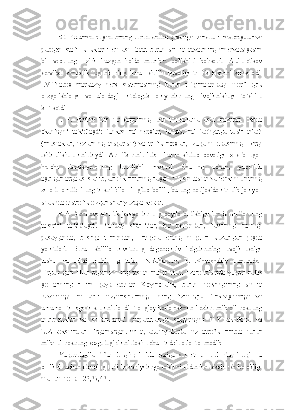 S.P.Feldman quyonlarning burun shilliq qavatiga kapsulali bakteriyalar va
patogen   stafilokokklarni   emlash   faqat   burun   shilliq   qavatining   innervatsiyasini
bir   vaqtning   o'zida   buzgan   holda   mumkin   bo'lishini   ko'rsatdi.   A.G.Fetisov
servikal   simpatik   tugunlarning   burun   shilliq   qavatiga   trofik   ta'sirini   ko'rsatadi.
I.V.Filatov   markaziy   nerv   sistemasining   burun   to`qimalaridagi   morfologik
o`zgarishlarga   va   ulardagi   patologik   jarayonlarning   rivojlanishiga   ta`sirini
ko`rsatdi.
I.   P.   Pavlov   har   bir   organning   uch   tomonlama   asab   nazorati   ostida
ekanligini   ta'kidlaydi:   funktsional   nervlar,   funktsional   faoliyatga   ta'sir   qiladi
(mushaklar,   bezlarning   qisqarishi)   va   trofik   nervlar,   ozuqa   moddasining   oxirgi
ishlatilishini   aniqlaydi.   Atrofik   rinit   bilan   burun   shilliq   qavatiga   xos   bo'lgan
barcha   funktsiyalarning   buzilishi   mavjud.   Shuning   uchun,   yuqorida
aytilganlarga asoslanib, atrofik rinitning paydo bo'lishi tashqi va ichki muhitning
zararli  omillarining  ta'siri   bilan  bog'liq  bo'lib,  buning  natijasida   atrofik  jarayon
shaklida distrofik o'zgarishlar yuzaga keladi.
K.A.Drennova atrofik jarayonlarning paydo  bo'lishiga  limfa  omillarining
ta'sirini   ta'kidlaydi.   Bunday   sharoitlar,   bir   tomondan,   havoning   namligi
pasayganda,   boshqa   tomondan,   ortiqcha   chang   miqdori   kuzatilgan   joyda
yaratiladi.   Burun   shilliq   qavatining   degenerativ   belgilarining   rivojlanishiga
tashqi   va   ichki   muhitning   ta'siri   N.A.Pautov,   B.B.Koyranskiy   tomonidan
o’rganilgan.  Ular   organizmning   tashqi  muhit   bilan  o'zaro  ta'sirida  yuqori   nafas
yo'llarining   rolini   qayd   etdilar.   Keyinchalik,   burun   bo'shlig'ining   shilliq
qavatidagi   halokatli   o'zgarishlarning   uning   fiziologik   funktsiyalariga   va
umuman tanaga ta'siri aniqlandi. Tanglay bodomsimon bezlari mikroflorasining
antibiotiklar   va   sulfanilamid   preparatlariga   sezgirligini   O.Y.Lakotkina   va
R.Z.Lokshinalar   o‘rganishgan.Biroq,   adabiyotlarda   biz   atrofik   rinitda   burun
mikroflorasining sezgirligini aniqlash uchun tadqiqotlar topmadik.
Yuqoridagilar   bilan   bog'liq   holda,   o'ziga   xos   etiotrop   dorilarni   oqilona
qo'llash uchun ularning turli bakteriyalarga ta'sirini oldindan tekshirish kerakligi
ma'lum bo'ldi [22,37,43]. 