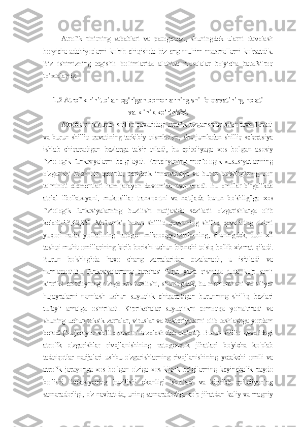 Atrofik   rinitning   sabablari   va   patogenezi,   shuningdek   ularni   davolash
bo'yicha   adabiyotlarni   ko'rib  chiqishda   biz   eng   muhim   materiallarni   ko'rsatdik.
Biz   ishimizning   tegishli   bo'limlarida   alohida   masalalar   bo'yicha   batafsilroq
to’xtalamiz.
1.2 Atrofik rinit bilan og'rigan bemorlarning shilliq qavatining holati 
va klinik ko'rinishi.
Atrofik rinit burun shilliq qavatidagi atrofik o'zgarishlar bilan tavsiflanadi
va burun  shilliq qavatining  tarkibiy  qismlariga, shu  jumladan  shilliq  sekretsiya
ishlab   chiqaradigan   bezlarga   ta'sir   qiladi,   bu   epiteliyaga   xos   bo'lgan   asosiy
fiziologik   funktsiyalarni   belgilaydi.   Epiteliyaning   morfologik   xususiyatlarining
o'zgarishi   bilan   bir   qatorda,   periferik   innervatsiya   va   burun   bo'shlig'ining   qon
ta'minoti   elementlari   ham   jarayon   davomida   rivojlanadi.   Bu   omillar   birgalikda
atrial   fibrilatsiyani,   mukosiliar   transportni   va   natijada   burun   bo'shlig'iga   xos
fiziologik   funktsiyalarning   buzilishi   natijasida   sezilarli   o'zgarishlarga   olib
keladi[13,42,85].   Ma'lumki,   burun   shilliq   qavatining   shilliq   qavatining   tizimi
yuqori   nafas   yo'llarining   patogen   mikroorganizmlarning,   shuningdek,   turli   xil
tashqi muhit omillarining kirib borishi uchun birinchi to'siq bo'lib xizmat qiladi.
Burun   bo'shlig'ida   havo   chang   zarralaridan   tozalanadi,   u   isitiladi   va
namlanadi.Bu   funktsiyalarning   barchasi   faqat   yuza   qismida   juda   ko'p   sonli
kiprikli  epiteliyning o'ziga xos  tuzilishi, shuningdek,  bu membranani  va siliyer
hujayralarni   namlash   uchun   suyuqlik   chiqaradigan   burunning   shilliq   bezlari
tufayli   amalga   oshiriladi.   Kiprikchalar   suyuqlikni   tomoqqa   yo'naltiradi   va
shuning uchun toksik zarralar, viruslar va bakteriyalarni olib tashlashga yordam
beradi (bu jarayon shilliq qavatni tozalash deb ataladi). Burun shilliq qavatidagi
atrofik   o'zgarishlar   rivojlanishining   patogenetik   jihatlari   bo'yicha   ko'plab
tadqiqotlar   natijalari   ushbu   o'zgarishlarning   rivojlanishining   yetakchi   omili   va
atrofik   jarayonga   xos   bo'lgan   o'ziga   xos   klinik   belgilarning   keyinchalik   paydo
bo'lishi   funktsiyaning   buzilishi   ekanligi   isbotladi   va   kiprikli   epiteliyaning
samaradorligi, o'z navbatida, uning samaradorligi ko'p jihatdan kaliy va magniy 