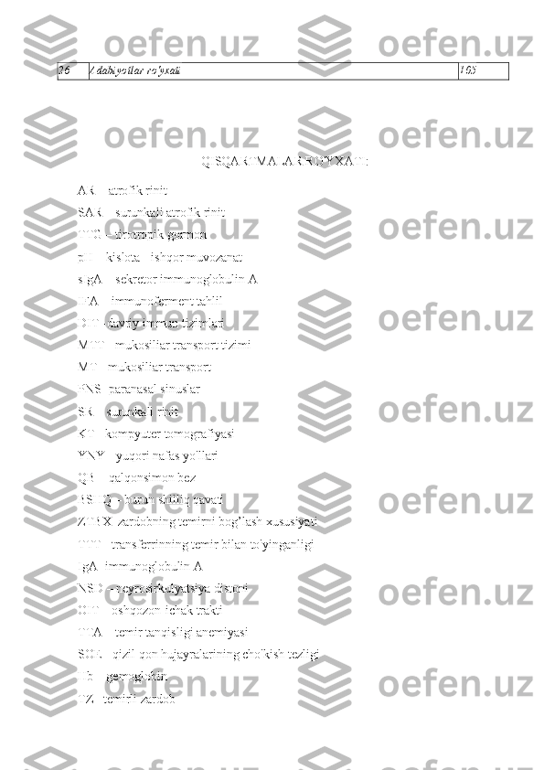 26 Adabiyotlar ro'yxati  105
QISQARTMALAR RO'YXATI:
A R  –   atrofik   rinit
SAR – surunkali atrofik rinit
ТТ G  – tirotropik gormon
pH  – kislota -   ishqor muvozanat
sIgA  – sekretor immunoglobulin A
IF А – immunoferment tahlil
DIT -davriy immun tizimlari
MTT -   mukosiliar transport tizimi
МТ  - mukosiliar transport
PNS -paranasal sinuslar
SR – surunkali rinit
KT - kompyuter tomografiyasi
YNY - yuqori nafas yo'llari
QB – qalqonsimon bez
BSHQ – burun shilliq qavati
ZTBX–zardobning temirni bog’lash xususiyati
TTT - transferrinning temir bilan to'yinganligi
Ig А -  immunoglobulin A
NSD – neyrosirkulyatsiya distoni
OIT – oshqozon-ichak trakti
TT А  – temir tanqisligi anemiyasi
SOE - qizil qon hujayralarining cho'kish tezligi
Hb –  gemoglobin
TZ  – temirli zardob 