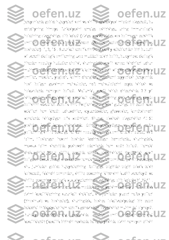 jarayonlarda goblet hujayralari soni va shilliq sekretsiyasi miqdori o'zgaradi, bu
epiteliyning   himoya   funktsiyasini   amalga   oshirishga,   uning   immunologik
holatining o'zgarishiga olib keladi (o'ziga xos va o'ziga xos bo'lmagan qarshilik
omillari   -   lizozim,   laktoferrin,   sekretor   IgA,   oqsil   kationlarining   pasayishi   va
boshqalar) [1, 2, 15]. Surunkali atrofik rinitning asosiy sabablaridan biri bu turli
xil zararli ekologik omillarning uzoq muddatli ta'siri bo'lib, bu ayniqsa ekologik
jihatdan   noqulay   hududlar   aholisi,   shuningdek,   xavfli   sanoat   ishchilari   uchun
muhimdir. Kasallikning asosiy klinik ko'rinishlari turli xil jismoniy va kimyoviy
omillar,   masalan,   yog'och,   ko'mir   changlari,   metallarni   tayyorlash   jarayonida
hosil   bo'lgan   gazsimon   mahsulotlar,   neft   mahsulotlarini   qayta   ishlash   va
hokazolarda   namoyon   bo’ladi.   Ma'lumki,   xavfli   ishlab   chiqarishda   2-3   yil
ishlagandan   so'ng,   ishchilar   surunkali   atrofik   rinitning   tipik   belgilari   paydo
bo'lishini   sezadilar.   Atrofik   rinit   rivojlanishining   xavf   guruhiga   bir   qator   kasb
vakillari   ham   kiradi:   uchuvchilar,   styuardessalar,   g’avvoslar,   konditsionerli
xonalarda   ishlaydigan   ofis   xodimlari.   Shunga   o'xshash   o'zgarishlar   40-50
yoshdan   keyin   katta   shaharlarda   doimiy   yashaydigan   va   yuqori   nafas
yo'llarining shilliq qavatiga har kuni noqulay ekologik omillar ta'siri quruq, issiq
iqlim,   ifloslangan   havoni   boshdan   kechiradigan   bemorlarda,   shuningdek,
maxsus   iqlim   sharoitida   yashovchi   odamlarda   ham   sodir   bo'ladi.   Tamaki
chekuvchilar   burun   shilliq   qavatida   atrofik   o'zgarishlarni   rivojlanish   xavfi
bo'lgan maxsus toifagi shaxslardir. Tamaki tutuni, bir tomondan, shilliq qavatga,
shu   jumladan   goblet   hujayralarining   faolligiga   to'g'ridan-to'g'ri   toksik   ta'sir
ko'rsatadi,   ikkinchi   tomondan,   shilliq   qavatning   klirensini   kuchli   zararlaydi   va
shilliq  qavatning   reologik  xususiyatlarining   o'zgarishiga   olib   keladi   [31,39,41].
Immunitetdagi   muammolari,   oziq   moddalarning   yetishmovchiligi,   nafas   olish
tizimi   kasalliklarining   surunkali   shakllari,   shu   jumladan   yuqori   nafas   yo'llari
(rinosinusit   va   boshqalar),   shuningdek,   boshqa   lokalizatsiyadagi   bir   qator
bakterial infektsiyalar ham atrofik genezisdagi o'zgarishlar muhim rol o'ynaydi.
Bunday   o'zgarishlarning   genezisida   muhim   omil   endokrin-gormonal
kasalliklardir (kasallik birinchi navbatda balog'at yoshida o'zini namoyon qilishi 