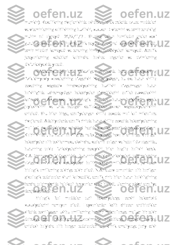 mumkin). Kasallikning rivojlanishida oshqozon-ichak traktida ozuqa moddalari
va vitaminlarning so'rilishining buzilishi, xususan D vitamini va temir tanqisligi
muhim   rol   o'ynaydi   [26,39,41,43].   Shuning   uchun   homilador   onalar   xavf
guruhiga   kiradi,   chunki   homiladorlik   paytida   gormonal   o'zgarishlar   kuzatiladi,
temir   miqdori   kamayadi   va   tananing   himoya   funktsiyalari   kamayadi.   Atrofik
jarayonlarning   sabablari   ko'pincha   boshqa   organlar   va   tizimlarning
disfunktsiyasida yotadi.
N.A.Pautov   quyonlarda   o‘tkazilgan   tajribasida   burun   sekretsiyasining
fizik-kimyoviy   xossalarining   o‘zgarishi   haqida   yozgan,   bu   esa   burun   shilliq
qavatining   vegetativ   innervatsiyasining   buzilishi   o‘zgarmagan   burun
bo‘shlig‘ida   uchramaydigan   bakteriyalar   o‘simliklarini   qo‘llab-quvvatlashini
ko‘rsatdi.   I.A.Lapteva   bakteriologik   jihatdan   burun   bo shlig i   siyrakʻ ʻ
joylashishini   va   unda   patogen   stafilokokklar   asosan   vegetatsiyalanishini
aniqladi.   Shu   bilan   birga,   atrofiyalangan   shilliq   qavatda   mo'l-ko'l   mikroflora
rivojlanadi. Adabiyotlarda atrofik rinitda burun shilliq qavatida bakteriyalarning
mo'l-ko'l   rivojlanishining   sabablari   haqida   savollar   yetarli   darajada   yoritilgan.
Ko'rinishidan, bu burun bo'shlig'iga  nafas  olayotgan havo bilan birga kiritilgan
bakteriyalar olib tashlanmasa, aksincha, saqlanib qolgan va hatto ildiz otganida,
burunning   to'siq   funktsiyalarining   pasayishi   bilan   bog'liq   bo'lishi   kerak.
K.A.Drennova   ta'kidlaganidek,   burunning   to'siq   funktsiyalari   to'qimalarning
o'ziga   xos   fiziologik   xususiyatlari   bo'lib,   tashqi   omillarning,   shu   jumladan
biologik   omillarning   ta'siriga   ta'sir   qiladi.   N.A.Pautov   tomonidan   olib   borilgan
gistologik   tadqiqotlar   shuni   ko'rsatdiki,   atrofik   rinit   bilan   burun   bo'shlig'ining
barcha   to'qimalarida   halokatli   jarayonlar   sodir   bo'ladi,   ularning   tabiati   atrofiya
darajasiga bog'liq.
Biologik   faol   moddalar   turli   bakteriyalarga   qarshi   bakteritsid
xususiyatlarini   namoyon   qiladi.   Hayvonlardan   kelib   chiqqan   antibiotiklar
sifatida   tasniflangan   ushbu   omillarning   har   biri   mikrofloraga   ma'lum   bir   ta'sir
doirasiga   ega.   L.A.Zilberning   lizotsimning   mikroblarga   erituvchi   ta'sirini
aniqlash   bo'yicha   olib   borgan   tadqiqotlari   uni   klinik   amaliyotga   joriy   etish 