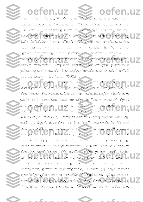 imkonini   berdi.   Demak,   M.I.Melnik   va   D.M.Natansonlar   ko‘z   kasalliklarini
davolashda lizotsimdan foydalanganlar. LOR a'zolari kasalliklarida lizotsimdan
foydalanish L.E.Tamarinaning ishlarida o'z aksini topgan. Bu shuni ko'rsatadiki,
burun   sirida   lizotsim   mavjud   bo'lib,   uning   litiy   kuchi   sezilarli   o’zgarishlarga
duchor   bo'ladi.Kann-Bronner,   allergik   rinit   bilan   og'rigan   bemorlarda,   ayniqsa
hujum   paytida,   lizozim   miqdori   ortib   borishini   ko'rsatadi.   Atrofik   rinit   bilan
og'rigan   bemorlarning   burun   sekretsiyasida   lizozimning   tarkibiga   oid
adabiyotlar juda kam va qarama-qarshidir.  I.Y.Kuroyedova burun sekretsiyasida
lizotsim   miqdorining   ko'payishini   ko'rsatadi.   Z.V.Ermolyeva   yuqori   nafas
yo'llarining   atrofik   kataralari   bilan   og'rigan   bemorlarda   uning   tarkibi   sezilarli
darajada pasayishini taklif qiladi [75,82,91].
Yuqorida   aytib   o'tilganidek,   atrofik   rinitli   bemorlarda   burun
sekretsiyasining lizozimi, shuningdek uning mikrofloraga ta'siri yetarli darajada
o'rganilmagan.   Shu   munosabat   bilan,   birinchi   navbatda,   sog'lom   odamlarda   va
atrofik   rinitli   bemorlarda   burun   sekretsiyasida   lizozim   miqdorini   qiyosiy
aniqlash   kerak   bo'ladi;   ikkinchidan,   burun   bo'shlig'ida   paydo   bo'lgan
bakteriyalarga   nisbatan   antimikrobiyal   ta'sirini   aniqlash.   Qalqonsimon   bez
kasalliklari   juda   murakkab,   ularning   belgilari   mos   kelmaydigan   va   juda   o’ziga
xosdir.   Bu   degani,   qalqonsimon   bez   bilan   bog'liq   muammolar   har   bir   kishi
uchun   har   xil   ko'rinadi,   ba'zida   uzoq   vaqt   davomida   bemorda   hech   qanday
shikoyat   bo'lmaydi. Qanday  bo'lmasin,   qalqonsimon bez  qanday  ishlashi,   nima
uchun   va   qanday   gormonlar   ishlab   chiqarishi   haqida   umumiy   tasavvurga   ega
bo'lish   muhimdir.   Bu   odamga   muammoni   o'z   vaqtida   aniqlashga,   testlarni
o'tkazishga   va   shifokorga   to'g'ri   savollar   berishga   yordam   beradi.   Bundan
tashqari,   ushbu   ma'lumotlar   odamning   kundalik   hayotida   boshdan   kechirishi
mumkin bo'lgan ba'zi  sirli alomatlarga maslahat  berishi mumkin. Qalqonsimon
bezning   asosiy   gormonlari   bo'yinning   pastki,   old   qismida   joylashgan   endokrin
organ bo'lgan qalqonsimon bez tomonidan ishlab chiqariladi. Qalqonsimon bez
gormonlari qon oqimiga kiradi va tananing barcha to'qimalariga o'tkaziladi. Ular
bizga   kelgan   oziq-ovqat   energiyasidan   foydalanishga,   issiqlikni   saqlashga   va 