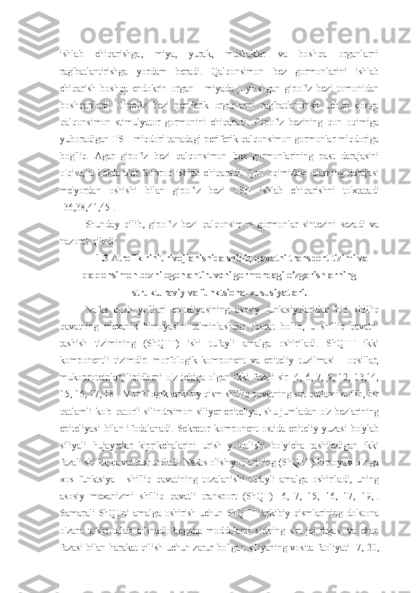 ishlab   chiqarishga,   miya,   yurak,   mushaklar   va   boshqa   organlarni
rag'batlantirishga   yordam   beradi.   Qalqonsimon   bez   gormonlarini   ishlab
chiqarish   boshqa   endokrin   organ   -   miyada   joylashgan   gipofiz   bezi   tomonidan
boshqariladi.   Gipofiz   bezi   periferik   organlarni   rag'batlantirish   uchun   qonga
qalqonsimon   stimulyator   gormonini   chiqaradi.   Gipofiz   bezining   qon   oqimiga
yuboradigan TSH miqdori tanadagi periferik qalqonsimon gormonlar miqdoriga
bog'liq.   Agar   gipofiz   bezi   qalqonsimon   bez   gormonlarining   past   darajasini
o'qisa,   u   holda   ular   ko'proq   ishlab   chiqaradi.   Qon   oqimidagi   ularning   darajasi
me'yordan   oshishi   bilan   gipofiz   bezi   TSH   ishlab   chiqarishni   to'xtatadi
[36,38,41,45].
Shunday   qilib,   gipofiz   bezi   qalqonsimon   gormonlar   sintezini   sezadi   va
nazorat qiladi.
1.3 Atrofik rinit rivojlanishida shilliq qavatni transport tizimi va
qalqonsimon bezni ogohlantiruvchi gormondagi o'zgarishlarning
strukturaviy va funktsional xususiyatlari.
Nafas   olish   yo'llari   epiteliyasining   asosiy   funktsiyalaridan   biri   shilliq
qavatning   mexanik   himoyasini   ta'minlashdan   iborat   bo'lib,   u   shilliq   qavatni
tashish   tizimining   (ShQTT)   ishi   tufayli   amalga   oshiriladi.   ShQTT   ikki
komponentli   tizimdir:   morfologik   komponent   va   epiteliy   tuzilmasi   -   oqsillar,
mukoproteinlar,  lipidlarni  o'z   ichiga  olgan  ikki   fazali   sir   [4,  6,  7,  9,  12,  13,14,
15, 16, 17, 18]. Morfologik tarkibiy qism shilliq qavatning sirt qatlami bo'lib, bir
qatlamli ko'p qatorli silindrsimon siliyer epiteliya, shu jumladan o'z bezlarining
epiteliyasi  bilan ifodalanadi. Sekretor  komponent  ostida  epiteliy yuzasi  bo'ylab
siliyali   hujayralar   kiprikchalarini   urish   yo'nalishi   bo'yicha   tashiladigan   ikki
fazali shilliq qavat tushuniladi. Nafas olish yo'llarining (ShQTT) himoyasi o'ziga
xos   funktsiya   -   shilliq   qavatining   tozalanishi   tufayli   amalga   oshiriladi,   uning
asosiy   mexanizmi   shilliq   qavatli   transport   (ShQT)   [6,   7,   15,   16,   17,   19,].
Samarali ShQTni amalga oshirish uchun ShQTT tarkibiy qismlarining do'stona
o'zaro   ta'siri   talab   qilinadi:   begona   moddalarni   sirtning   sirt   jel   fazasi   va   chap
fazasi bilan harakat qilish uchun zarur bo'lgan siliyaning vosita faoliyati [7, 20, 