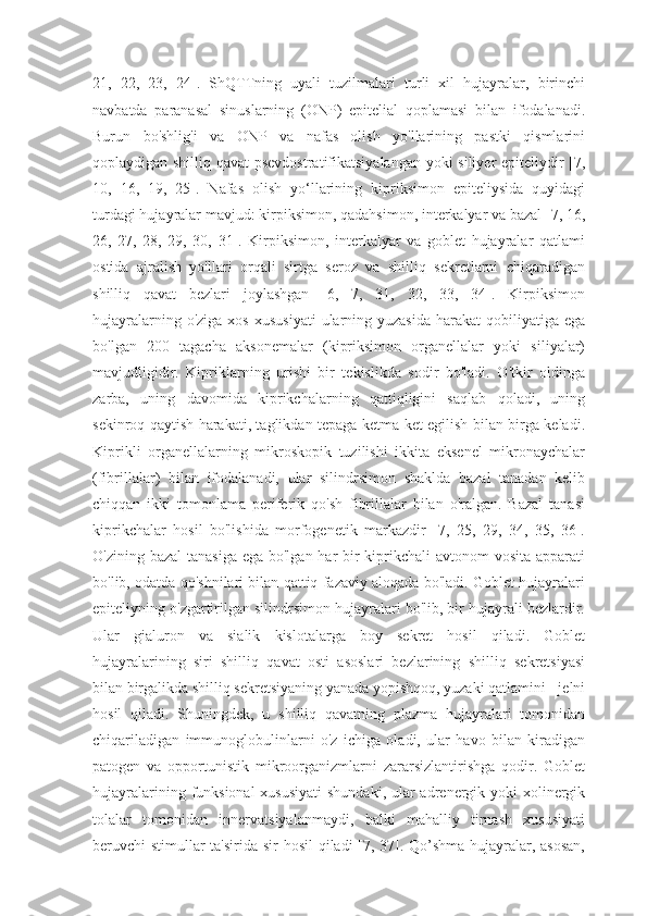 21,   22,   23,   24].   ShQTTning   uyali   tuzilmalari   turli   xil   hujayralar,   birinchi
navbatda   paranasal   sinuslarning   (ONP)   epitelial   qoplamasi   bilan   ifodalanadi.
Burun   bo'shlig'i   va   ONP   va   nafas   olish   yo'llarining   pastki   qismlarini
qoplaydigan shilliq qavat psevdostratifikatsiyalangan yoki siliyer epiteliydir [7,
10,   16,   19,   25].   Nafas   olish   yo‘llarining   kipriksimon   epiteliysida   quyidagi
turdagi hujayralar mavjud: kirpiksimon, qadahsimon, interkalyar va bazal [7, 16,
26,   27,   28,   29,   30,   31].   Kirpiksimon,   interkalyar   va   goblet   hujayralar   qatlami
ostida   ajralish   yo'llari   orqali   sirtga   seroz   va   shilliq   sekretlarni   chiqaradigan
shilliq   qavat   bezlari   joylashgan   [6,   7,   31,   32,   33,   34].   Kirpiksimon
hujayralarning  o'ziga  xos  xususiyati  ularning yuzasida   harakat  qobiliyatiga  ega
bo'lgan   200   tagacha   aksonemalar   (kipriksimon   organellalar   yoki   siliyalar)
mavjudligidir.   Kipriklarning   urishi   bir   tekislikda   sodir   bo'ladi.   O'tkir   oldinga
zarba,   uning   davomida   kiprikchalarning   qattiqligini   saqlab   qoladi,   uning
sekinroq qaytish harakati, taglikdan tepaga ketma-ket egilish bilan birga keladi.
Kiprikli   organellalarning   mikroskopik   tuzilishi   ikkita   eksenel   mikronaychalar
(fibrillalar)   bilan   ifodalanadi,   ular   silindrsimon   shaklda   bazal   tanadan   kelib
chiqqan   ikki   tomonlama   periferik   qo'sh   fibrillalar   bilan   o'ralgan.   Bazal   tanasi
kiprikchalar   hosil   bo'lishida   morfogenetik   markazdir   [7,   25,   29,   34,   35,   36].
O'zining bazal  tanasiga ega bo'lgan har  bir  kiprikchali  avtonom vosita apparati
bo'lib, odatda qo'shnilari bilan qattiq fazaviy aloqada bo'ladi. Goblet hujayralari
epiteliyning o'zgartirilgan silindrsimon hujayralari bo'lib, bir hujayrali bezlardir.
Ular   gialuron   va   sialik   kislotalarga   boy   sekret   hosil   qiladi.   Goblet
hujayralarining   siri   shilliq   qavat   osti   asoslari   bezlarining   shilliq   sekretsiyasi
bilan birgalikda shilliq sekretsiyaning yanada yopishqoq, yuzaki qatlamini - jelni
hosil   qiladi.   Shuningdek,   u   shilliq   qavatning   plazma   hujayralari   tomonidan
chiqariladigan   immunoglobulinlarni   o'z   ichiga   oladi,   ular   havo   bilan   kiradigan
patogen   va   opportunistik   mikroorganizmlarni   zararsizlantirishga   qodir.   Goblet
hujayralarining funksional  xususiyati  shundaki, ular  adrenergik yoki xolinergik
tolalar   tomonidan   innervatsiyalanmaydi,   balki   mahalliy   tirnash   xususiyati
beruvchi stimullar  ta'sirida sir hosil  qiladi  [7, 37]. Qo’shma hujayralar, asosan, 