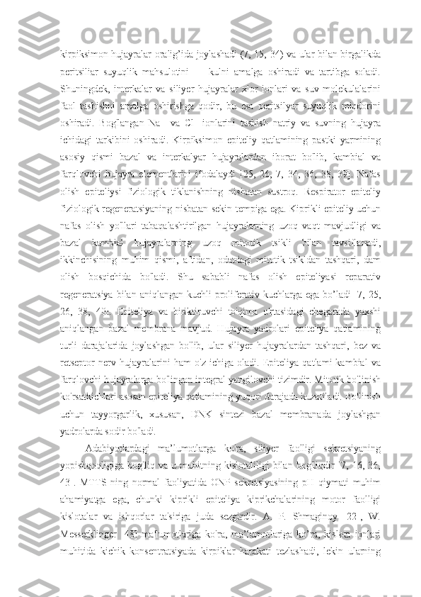 kirpiksimon hujayralar oralig’ida joylashadi (7, 15, 34) va ular bilan birgalikda
peritsiliar   suyuqlik   mahsulotini   —   kulni   amalga   oshiradi   va   tartibga   soladi.
Shuningdek,   interkalar   va   siliyer   hujayralar   xlor   ionlari   va   suv   molekulalarini
faol   tashishni   amalga   oshirishga   qodir,   bu   esa   peritsilyar   suyuqlik   miqdorini
oshiradi.   Bog'langan   Na+   va   Cl-   ionlarini   tashish   natriy   va   suvning   hujayra
ichidagi   tarkibini   oshiradi.   Kirpiksimon   epiteliy   qatlamining   pastki   yarmining
asosiy   qismi   bazal   va   interkalyar   hujayralardan   iborat   bo'lib,   kambial   va
farqlovchi   hujayra   elementlarini   ifodalaydi   [25,   26,   7,   34,   36,   38,   39].   Nafas
olish   epiteliysi   fiziologik   tiklanishning   nisbatan   sustroq.   Respirator   epiteliy
fiziologik regeneratsiyaning nisbatan sekin tempiga ega. Kiprikli epiteliy uchun
nafas   olish   yo'llari   tabaqalashtirilgan   hujayralarning   uzoq   vaqt   mavjudligi   va
bazal   kambial   hujayralarning   uzoq   mitotik   tsikli   bilan   tavsiflanadi,
ikkinchisining   muhim   qismi,   aftidan,   odatdagi   mitotik   tsikldan   tashqari,   dam
olish   bosqichida   bo'ladi.   Shu   sababli   nafas   olish   epiteliyasi   reparativ
regeneratsiya   bilan  aniqlangan  kuchli  proliferativ  kuchlarga ega  bo’ladi  [7, 25,
26,   38,   40].   Epiteliya   va   biriktiruvchi   to'qima   o'rtasidagi   chegarada   yaxshi
aniqlangan   bazal   membrana   mavjud.   Hujayra   yadrolari   epiteliya   qatlamining
turli   darajalarida   joylashgan   bo'lib,   ular   siliyer   hujayralardan   tashqari,   bez   va
retseptor   nerv   hujayralarini   ham   o'z   ichiga   oladi.   Epiteliya   qatlami   kambial   va
farqlovchi hujayralarga bo'lingan integral yangilovchi tizimdir. Mitotik bo'linish
ko'rsatkichlari asosan epiteliya qatlamining yuqori darajada kuzatiladi. Bo'linish
uchun   tayyorgarlik,   xususan,   DNK   sintezi   bazal   membranada   joylashgan
yadrolarda sodir bo'ladi.
Adabiyotlardagi   ma’lumotlarga   ko'ra,   siliyer   faolligi   sekretsiyaning
yopishqoqligiga   bog'liq   va   u   muhitning   kislotaliligi   bilan   bog'liqdir   [7,   16,   36,
43].   MTTS   ning   normal   faoliyatida   ONP   sekretsiyasining   pH   qiymati   muhim
ahamiyatga   ega,   chunki   kiprikli   epiteliya   kiprikchalarining   motor   faolligi
kislotalar   va   ishqorlar   ta'siriga   juda   sezgirdir.   A.   P.   Shmaginoy   [22],   W.
Messerklinger   [48]   ma'lumotlariga   ko'ra,   ma’lumotlariga   ko’ra,   kislota   ionlari
muhitida   kichik   konsentratsiyada   kirpiklar   harakati   tezlashadi,   lekin   ularning 