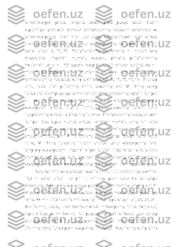 konsentratsiyasi   yanada   oshganda   teskari   effekt   yuzaga   keladi.   Kuchli
suyultirilgan   gidroksidi   eritmalar   kiprikchalarning   harakatini   tezlashtiradi   va
konsentratsiyaning   ortishi   bilan   ular   ularga   sekinlashtiruvchi   ta'sir   ko'rsata
boshlaydi.   Odatda,   odamlarda   burun   sekretsiyasining   pH   qiymati   7,0-8,0   ni
tashkil   qiladi   [7,   16,   36].   Yallig‘lanishning   rivojlanishida   pH   miqdori   keng
chegaralarda   o‘zgarishi   mumkin,   xususan,   yiringlik   yallig’lanishning
rivojlanishi   uchun   pH   6,6   tagacha   pasayishi,   ajralib   chiqqan   taqdirda   esa   pH
miqdori   8,2   tagacha   oshishi   mumkin.   Har   ikkisi   ham   titroq   epiteliya
kiprikchalarning  harakatiga  salbiy   ta'sir  ko'rsatadi   [7,  16,  36,  43,  49].  Shunday
qilib,   nafas   olish   yo'llarining   shilliq   qavatining   sirti   MTTSning   asosiy
funktsional   ahamiyatga   ega   komponentidir.   Siliar   apparatning   tegishli   faoliyati
pH   va   PN   ning   muayyan   qiymatiga   shilliq   sifatining   fizik-kimyoviy
xususiyatlari   sifatida   bog‘liq   bo‘lib,   shilliq   qavatning   tarkibi   titroq
hujayralarning samarali ta'siriga bog'liq emas. Kirpikchalarning harakatlanuvchi
faoliyati   faqat   suyuq   muhitda   amalga   oshirilishi   mumkin,   uning   roli   nafas
yo'llarining   shilliq   qavatining   sekretsiyasining   perisiliar   qatlami   tomonidan
amalga   oshiriladi,   ya'ni   shilliq   qoplama   titroq   epiteliya   harakati   uchun   zarur
bo'lsa,   MTTSning   funktsional   holatini   aniqlash   uchun   sekretsiyaning   fizik-
kimyoviy   xususiyatlarini   o'rganish   siliyer   faollikni   o'rganishdan   ko'ra   ko'proq
ahamiyatga   ega.   Shunga   ko'ra,   davolash   usullarini   tanlashda   shilliq   qavatining
sekretsiyasining tarkibi va xususiyatlariga ta'siri yetakchi o'rinni egallashi kerak.
Surunkali rinit keng tarqalgan kasallik bo'lib, 1000 nafar aholiga taxminan
12,7   ni   tashkil   qiladi.   Har   yili   10   millionga   yaqin   ruslar   SR   dan   aziyat
chekmoqda. SR   bo'yicha kasalxonaga yotqizilgan bemorlarning umumiy soni 61
%   ga   oshdi.   Kasallikning   o‘sishi   nafaqat   Rossiyada,   masalan,   Ispaniyada   1   yil
ichida 88  mln. o‘tkir   atrofik rinit  kasalligi  holati   qayd etilgan  [91, 92,  93, 94].
Atrofik   rinit,   odatda,   o'tkir   respirator   virusli   infektsiyaning   fonida   rivojlanadi,
hayot   sifatiga   va   professional   faoliyatga   salbiy   ta'sir   ko'rsatadi.   Har   qanday
etiologiyaning   SR   МТТ S   funktsiyasining   buzilishi   bilan   bog'liq   bo'lib,   u
ONPning drenaj funktsiyasini susayishiga olib keladi. Kasallikning salbiy klinik 