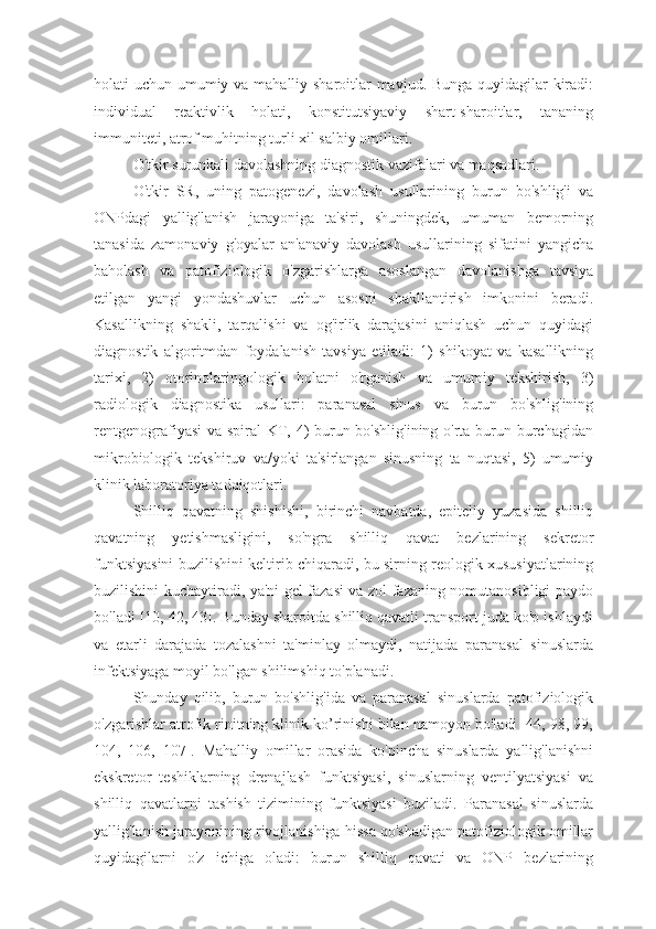 holati uchun umumiy va mahalliy sharoitlar mavjud. Bunga quyidagilar kiradi:
individual   reaktivlik   holati,   konstitutsiyaviy   shart-sharoitlar,   tananing
immuniteti, atrof muhitning turli xil salbiy omillari. 
O'tkir surunkali davolashning diagnostik vazifalari va maqsadlari. 
O'tkir   SR,   uning   patogenezi,   davolash   usullarining   burun   bo'shlig'i   va
ONPdagi   yallig'lanish   jarayoniga   ta'siri,   shuningdek,   umuman   bemorning
tanasida   zamonaviy   g'oyalar   an'anaviy   davolash   usullarining   sifatini   yangicha
baholash   va   patofiziologik   o'zgarishlarga   asoslangan   davolanishga   tavsiya
etilgan   yangi   yondashuvlar   uchun   asosni   shakllantirish   imkonini   beradi.
Kasallikning   shakli,   tarqalishi   va   og'irlik   darajasini   aniqlash   uchun   quyidagi
diagnostik   algoritmdan   foydalanish   tavsiya   etiladi:   1)   shikoyat   va   kasallikning
tarixi,   2)   otorinolaringologik   holatni   o'rganish   va   umumiy   tekshirish,   3)
radiologik   diagnostika   usullari:   paranasal   sinus   va   burun   bo'shlig'ining
rentgenografiyasi  va spiral KT, 4) burun bo'shlig'ining  o'rta burun burchagidan
mikrobiologik   tekshiruv   va/yoki   ta'sirlangan   sinusning   ta   nuqtasi,   5)   umumiy
klinik laboratoriya tadqiqotlari.
Shilliq   qavatning   shishishi,   birinchi   navbatda,   epiteliy   yuzasida   shilliq
qavatning   yetishmasligini,   so'ngra   shilliq   qavat   bezlarining   sekretor
funktsiyasini buzilishini keltirib chiqaradi, bu sirning reologik xususiyatlarining
buzilishini kuchaytiradi, ya'ni gel fazasi va zol fazaning nomutanosibligi paydo
bo'ladi [10, 42, 43]. Bunday sharoitda shilliq qavatli transport juda ko'p ishlaydi
va   etarli   darajada   tozalashni   ta'minlay   olmaydi,   natijada   paranasal   sinuslarda
infektsiyaga moyil bo'lgan shilimshiq to'planadi. 
Shunday   qilib,   burun   bo'shlig'ida   va   paranasal   sinuslarda   patofiziologik
o'zgarishlar atrofik rinitning klinik ko’rinishi bilan namoyon bo'ladi [44, 98, 99,
104,   106,   107].   Mahalliy   omillar   orasida   ko'pincha   sinuslarda   yallig'lanishni
ekskretor   teshiklarning   drenajlash   funktsiyasi,   sinuslarning   ventilyatsiyasi   va
shilliq   qavatlarni   tashish   tizimining   funktsiyasi   buziladi.   Paranasal   sinuslarda
yallig'lanish jarayonining rivojlanishiga hissa qo'shadigan patofiziologik omillar
quyidagilarni   o'z   ichiga   oladi:   burun   shilliq   qavati   va   ONP   bezlarining 