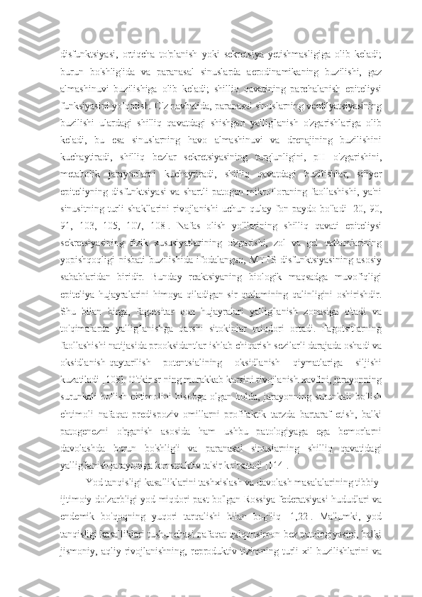 disfunktsiyasi,   ortiqcha   to'planish   yoki   sekretsiya   yetishmasligiga   olib   keladi;
burun   bo'shlig'ida   va   paranasal   sinuslarda   aerodinamikaning   buzilishi,   gaz
almashinuvi   buzilishiga   olib   keladi;   shilliq   qavatining   parchalanish   epiteliysi
funksiyasini yo’qotish. O'z navbatida, paranasal sinuslarning ventilyatsiyasining
buzilishi   ulardagi   shilliq   qavatdagi   shishgan   yallig'lanish   o'zgarishlariga   olib
keladi,   bu   esa   sinuslarning   havo   almashinuvi   va   drenajining   buzilishini
kuchaytiradi,   shilliq   bezlar   sekretsiyasining   turg'unligini,   pH   o'zgarishini,
metabolik   jarayonlarni   kuchaytiradi,   shilliq   qavatdagi   buzilishlar,   siliyer
epiteliyning   disfunktsiyasi   va   shartli   patogen   mikrofloraning   faollashishi,   ya'ni
sinusitning   turli   shakllarini   rivojlanishi   uchun  qulay   fon  paydo   bo'ladi   [20,   90,
91,   103,   105,   107,   108].   Nafas   olish   yo'llarining   shilliq   qavati   epiteliysi
sekretsiyasining   fizik   xususiyatlarining   o'zgarishi,   zol   va   gel   qatlamlarining
yopishqoqligi   nisbati   buzilishida   ifodalangan,   MTTS   disfunktsiyasining   asosiy
sabablaridan   biridir.   Bunday   reaktsiyaning   biologik   maqsadga   muvofiqligi
epiteliya   hujayralarini   himoya   qiladigan   sir   qatlamining   qalinligini   oshirishdir.
Shu   bilan   birga,   fagotsitar   qon   hujayralari   yallig'lanish   zonasiga   o'tadi   va
to'qimalarda   yallig'lanishga   qarshi   sitokinlar   miqdori   ortadi.   Fagotsitlarning
faollashishi natijasida prooksidantlar ishlab chiqarish sezilarli darajada oshadi va
oksidlanish-qaytarilish   potentsialining   oksidlanish   qiymatlariga   siljishi
kuzatiladi [108]. O'tkir sr ning murakkab kursini rivojlanish xavfini, jarayonning
surunkali   bo'lish   ehtimolini   hisobga   olgan   holda,   jarayonning   surunkali   bo'lish
ehtimoli   nafaqat   predispoziv   omillarni   profilaktik   tarzda   bartaraf   etish,   balki
patogenezni   o'rganish   asosida   ham   ushbu   patologiyaga   ega   bemorlarni
davolashda   burun   bo'shlig'i   va   paranasal   sinuslarning   shilliq   qavatidagi
yallig'lanish jarayoniga konstruktiv ta'sir ko'rsatadi [114].
Yod tanqisligi kasalliklarini tashxislash va davolash masalalarining tibbiy-
ijtimoiy dolzarbligi yod miqdori past bo'lgan Rossiya federatsiyasi hududlari va
endemik   bo'qoqning   yuqori   tarqalishi   bilan   bog'liq   [1,22].   Ma'lumki,   yod
tanqisligi kasalliklari tushunchasi nafaqat qalqonsimon bez patologiyasini, balki
jismoniy,  aqliy   rivojlanishning,   reproduktiv   tizimning  turli   xil   buzilishlarini   va 