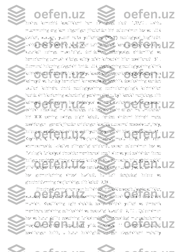 boshqa   komorbid   kasalliklarni   ham   o'z   ichiga   oladi   [1,23,40].   Ushbu
muammoning   eng   kam   o'rganilgan   jihatlaridan   biri   qalqonsimon   bez   va   LOR
a'zolari,   xususan,   yuqori   nafas   yo'llarining   (YNY)   patologiyasi   bog’liqdir.
Ushbu   mahalliylashtirish   kasalliklari   turli   sabablari,   keng   tarqalgani,   uzoq   va
surunkali   oqimga   muvofiqligi,   dori-darmon   terapiyasiga   chidamliligi   va
bemorlarning   turmush   sifatiga   salbiy   ta’sir   ko‘rsatishi   bilan   tavsiflanadi   [51].
Gormonal holatning o'zgarishi fonida LOR organlarining patologiyasining klinik
ko'rinishlari har doim bu lokalizatsiya kasalliklarining an'anaviy g'oyalariga mos
kelmaydi  va  bunday  bemorlarni  konservativ  va  jarrohlik davolashning   standart
usullari   ko'pincha   tiroid   patologiyasining   otorinolaringologik   ko'rinishlari
haqida shifokorlarning xabardorligi yetishmasligi tufayli kerakli natijalarga olib
kelmaydi.   Qalqonsimon   bez   funktsiyasi   va   LOR   a'zolarining   holati,   xususan
eshitish   o'rtasidagi   munosabatlarga   oid   birinchi   nashr   etilgan   ma'lumotlardan
biri   XIX   asrning   oxiriga   to'g'ri   keladi,   Pendret   sindromi   birinchi   marta
tasvirlangan - genetik jihatdan aniqlangan kasallik autosomal retsessiv turi, irsiy,
bo'qoq va sensorinoral  eshitish qobiliyatining yo'qolishi bilan tavsiflanadi [36].
Keyinchalik,   bu   sindromning   rivojlanishi   uchun   mas'ul   bo'lgan   gen   7q31
xromosomasida   Lokalize   qilinganligi   aniqlandi,   asosan   qalqonsimon   bez   va
fiziologik funktsiyasi tirotsitlar membranasi orqali xlor va yod tashishdan iborat
bo'lgan pendrin oqsilining sintezini kodlaydi. Shu munosabat bilan yodni tashkil
qilish jarayonlari (qalqonsimon bez peroksidazasining nuqsoni) va qalqonsimon
bez   gormonlarining   sintezi   buziladi,   bu   turli   darajadagi   bo'qoq   va
gipotiroidizmning rivojlanishiga olib keladi [7,28].
Gipotiroidizmning namoyon bo'lishidan biri kokleovestibulyar kasalliklar,
xususan,   bunday   bemorlarning   taxminan   82%   da   bosh   aylanishi   aniqlanishi
mumkin.   Kasallikning   og'ir   shaklida   tashqi   eshitish   yo'llari   va   timpanik
membrana   terisining   qalinlashishi   va   pastozligi   kuzatildi   [9,   10].   Qalqonsimon
bez   va   burun   shilliq   qavatining   funktsional   holati   o'rtasidagi   munosabatlarning
mavjudligi   birinchi   marta   1927   yilda   F.Novak   [11]   tomonidan   batafsil
tavsiflangan   bo'lib,   u   burun   bo'shlig'ida   topilgan   o'zgarishlarni   mahalliy 