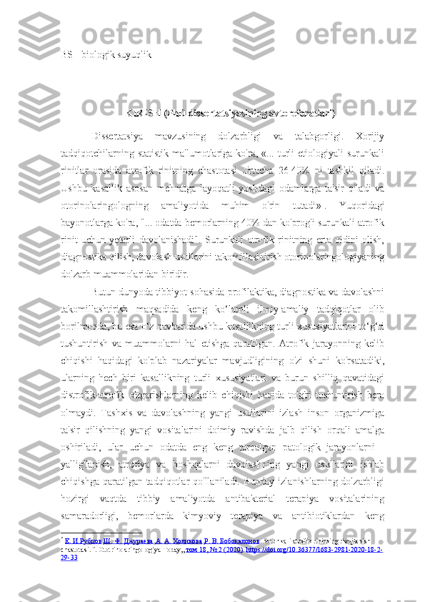 BS - biologik suyuqlik
KIRISH (PhD dissertatsiyasining avtoreferatlari)
Dissertatsiya   mavzusining   dolzarbligi   va   talabgorligi.   Xorijiy
tadqiqotchilarning   statistik   ma'lumotlariga  ko'ra,   «...  turli   etiologiyali   surunkali
rinitlar   orasida   atrofik   rinitning   chastotasi   o'rtacha   26-40%   ni   tashkil   qiladi.
Ushbu   kasallik   asosan   mehnatga   layoqatli   yoshdagi   odamlarga   ta'sir   qiladi   va
otorinolaringologning   amaliyotida   muhim   o'rin   tutadi » 1
.   Yuqoridagi
bayonotlarga ko'ra, "... odatda bemorlarning 40% dan ko'prog'i surunkali atrofik
rinit   uchun   yetarli   davolanishadi".   Surunkali   atrofik   rinitning   erta   oldini   olish,
diagnostika qilish, davolash usullarini takomillashtirish otorinolaringologiyaning
dolzarb muammolaridan biridir.
Butun dunyoda tibbiyot sohasida profilaktika, diagnostika va davolashni
takomillashtirish   maqsadida   keng   ko‘lamli   ilmiy-amaliy   tadqiqotlar   olib
borilmoqda, bu esa o‘z navbatida ushbu kasallikning turli xususiyatlarini to‘g‘ri
tushuntirish   va   muammolarni   hal   etishga   qaratilgan.   Atrofik   jarayonning   kelib
chiqishi   haqidagi   ko'plab   nazariyalar   mavjudligining   o'zi   shuni   ko'rsatadiki,
ularning   hech   biri   kasallikning   turli   xususiyatlari   va   burun   shilliq   qavatidagi
distrofik-atrofik   o'zgarishlarning   kelib   chiqishi   haqida   to'g'ri   tushuntirish   bera
olmaydi.   Tashxis   va   davolashning   yangi   usullarini   izlash   inson   organizmiga
ta'sir   qilishning   yangi   vositalarini   doimiy   ravishda   jalb   qilish   orqali   amalga
oshiriladi,   ular   uchun   odatda   eng   keng   tarqalgan   patologik   jarayonlarni   -
yallig'lanish,   atrofiya   va   boshqalarni   davolashning   yangi   usullarini   ishlab
chiqishga  qaratilgan tadqiqotlar  qo'llaniladi.  Bunday  izlanishlarning  dolzarbligi
hozirgi   vaqtda   tibbiy   amaliyotda   antibakterial   terapiya   vositalarining
samaradorligi,   bemorlarda   kimyoviy   terapiya   va   antibiotiklardan   keng
1 Е. И.    Рубцов    , Ш. Ф. Джураева , А. А. Холикова , Р. В. Бобокалонов . Surunkali atrofik rinitning rivojlanish 
chastotasi. f. Ototrinolaringologiya  T oday,,  том 18, № 2 (2020) .  https://doi.org/10.36377/1683-2981-2020-18-2-
29-33 