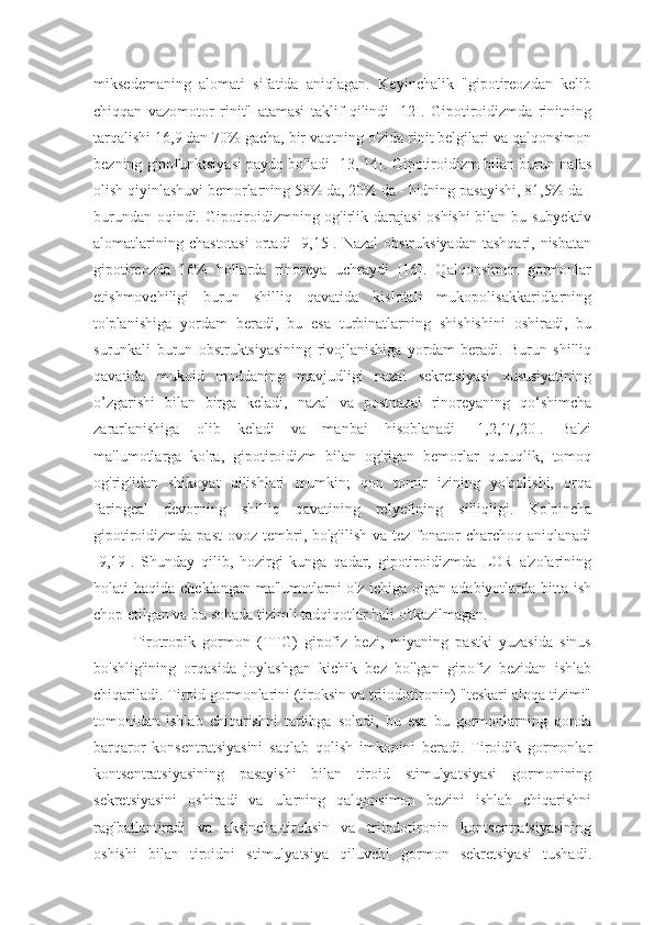 miksedemaning   alomati   sifatida   aniqlagan.   Keyinchalik   "gipotireozdan   kelib
chiqqan   vazomotor   rinit"   atamasi   taklif   qilindi   [12].   Gipotiroidizmda   rinitning
tarqalishi 16,9 dan 70% gacha, bir vaqtning o'zida rinit belgilari va qalqonsimon
bezning gipofunktsiyasi paydo bo'ladi [13, 14]. Gipotiroidizm bilan burun nafas
olish qiyinlashuvi bemorlarning 58% da, 20% da - hidning pasayishi, 81,5% da -
burundan oqindi. Gipotiroidizmning og'irlik darajasi  oshishi bilan bu subyektiv
alomatlarining  chastotasi   ortadi   [9,15]. Nazal  obstruksiyadan   tashqari, nisbatan
gipotireozda   16%   hollarda   rinoreya   uchraydi   [16].   Qalqonsimon   gormonlar
etishmovchiligi   burun   shilliq   qavatida   kislotali   mukopolisakkaridlarning
to'planishiga   yordam   beradi,   bu   esa   turbinatlarning   shishishini   oshiradi,   bu
surunkali   burun   obstruktsiyasining   rivojlanishiga   yordam   beradi.   Burun   shilliq
qavatida   mukoid   moddaning   mavjudligi   nazal   sekretsiyasi   xususiyatining
o’zgarishi   bilan   birga   keladi,   nazal   va   postnazal   rinoreyaning   qo‘shimcha
zararlanishiga   olib   keladi   va   manbai   hisoblanadi   [1,2,17,20].   Ba'zi
ma'lumotlarga   ko'ra,   gipotiroidizm   bilan   og'rigan   bemorlar   quruqlik,   tomoq
og'rig'idan   shikoyat   qilishlari   mumkin;   qon   tomir   izining   yo'qolishi,   orqa
faringeal   devorning   shilliq   qavatining   relyefining   silliqligi.   Ko'pincha
gipotiroidizmda  past   ovoz tembri, bo'g'ilish   va tez  fonator   charchoq aniqlanadi
[9,19].   Shunday   qilib,   hozirgi   kunga   qadar,   gipotiroidizmda   LOR   a'zolarining
holati  haqida cheklangan  ma'lumotlarni  o'z  ichiga olgan adabiyotlarda bitta ish
chop etilgan va bu sohada tizimli tadqiqotlar hali o'tkazilmagan.
Tirotropik   gormon   (TTG)   gipofiz   bezi,   miyaning   pastki   yuzasida   sinus
bo'shlig'ining   orqasida   joylashgan   kichik   bez   bo'lgan   gipofiz   bezidan   ishlab
chiqariladi. Tiroid gormonlarini (tiroksin va triiodotironin) "teskari aloqa tizimi"
tomonidan   ishlab   chiqarishni   tartibga   soladi,   bu   esa   bu   gormonlarning   qonda
barqaror   konsentratsiyasini   saqlab   qolish   imkonini   beradi.   Tiroidik   gormonlar
kontsentratsiyasining   pasayishi   bilan   tiroid   stimulyatsiyasi   gormonining
sekretsiyasini   oshiradi   va   ularning   qalqonsimon   bezini   ishlab   chiqarishni
rag'batlantiradi   va   aksincha-tiroksin   va   triiodotironin   kontsentratsiyasining
oshishi   bilan   tiroidni   stimulyatsiya   qiluvchi   gormon   sekretsiyasi   tushadi. 