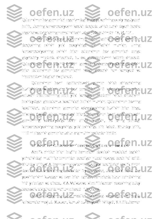 Qalqonsimon bez gormonlari organizmdagi energiya sarfining asosiy regulyatori
bo'lib,  ularning  konsentratsiyasini   kerakli  darajada   ushlab  turish  deyarli   barcha
organlar va tizimlarning normal ishlashi uchun juda muhimdir [18, 96, 104].
Gipofiz   disfunktsiyasi   qalqonsimon   bezni   ogohlantiruvchi   gormonlar
darajasining   oshishi   yoki   pasayishiga   olib   kelishi   mumkin.   Uning
kontsentratsiyasining   oshishi   bilan   qalqonsimon   bez   gormonlari   qonga
g'ayritabiiy   miqdorda   chiqariladi,   bu   esa   gipertiroidizmni   keltirib   chiqaradi.
Qalqonsimon   bezni   ogohlantiruvchi   gormon   kontsentratsiyasining   pasayishi
bilan   qalqonsimon   bez   gormonlarini   ishlab   chiqarish   ham   kamayadi   va
hipotiroidizm belgilari rivojlanadi.
Qalqonsimon   bezni   ogohlantiruvchi   gormon   ishlab   chiqarishning
buzilishining   sabablari   gipofiz   bezi   tomonidan   TTG   sekretsiyasini   tartibga
soluvchi   tireoliberinning   ortib   yoki   kamaygan   miqdorini   ishlab   chiqarishni
boshlaydigan   gipotalamus   kasalliklari   bo'lishi   mumkin.   Qalqonsimon   bezning
kasalliklari,   qalqonsimon   gormonlar   sekretsiyasining   buzilishi   bilan   birga,
bilvosita   (teskari   aloqa   mexanizmi   bilan)   qalqonsimon   bezni   ogohlantiruvchi
gormonning   sekretsiyasiga   ta'sir   qilishi   mumkin,   bu   uning   qondagi
kontsentratsiyasining   pasayishiga   yoki   oshishiga   olib   keladi.   Shunday   qilib,
TTG ni o'rganish gormonlar uchun eng muhim testlardan biridir.
1.4 Atrofik rinitli bemorlarni davolashning dolzarb masalalari
Atrofik   rinitlar   bilan   bog‘liq   bemorlarni   davolash   masalalari   tegishli
yo‘nalishdagi   mualliflar   tomonidan   qaratilgan   nuqtai   nazarga   qarab   hal   etildi.
Shunday qilib, K.A.Drennovning avitamin nazariyasi  tarafdorlari  atrofik rinitni
davolashda   A   vitaminining   hosilasidan   foydalanganlar,   uning   ta'siri   ostida   ular
yaxshilanishni   kuzatgan   va   ozen   bilan   og'rigan   bemorlarda   burun   oqindisining
hidi   yo'qolgan   va   albatta,   K.A.Malxazova   xlorofillokaroten   pastasining   qulay
terapevtik ta'siri haqida ma’lumot beradi [1,23,39,48].
M.A.Goldshteynning   og'ir   metallar   tuzlarining   samarali   ta'siri   haqida
ko'rsatmalar mavjud. Xususan, kumush tuzlari yaxshi ishlaydi, S.B.Glauberman 